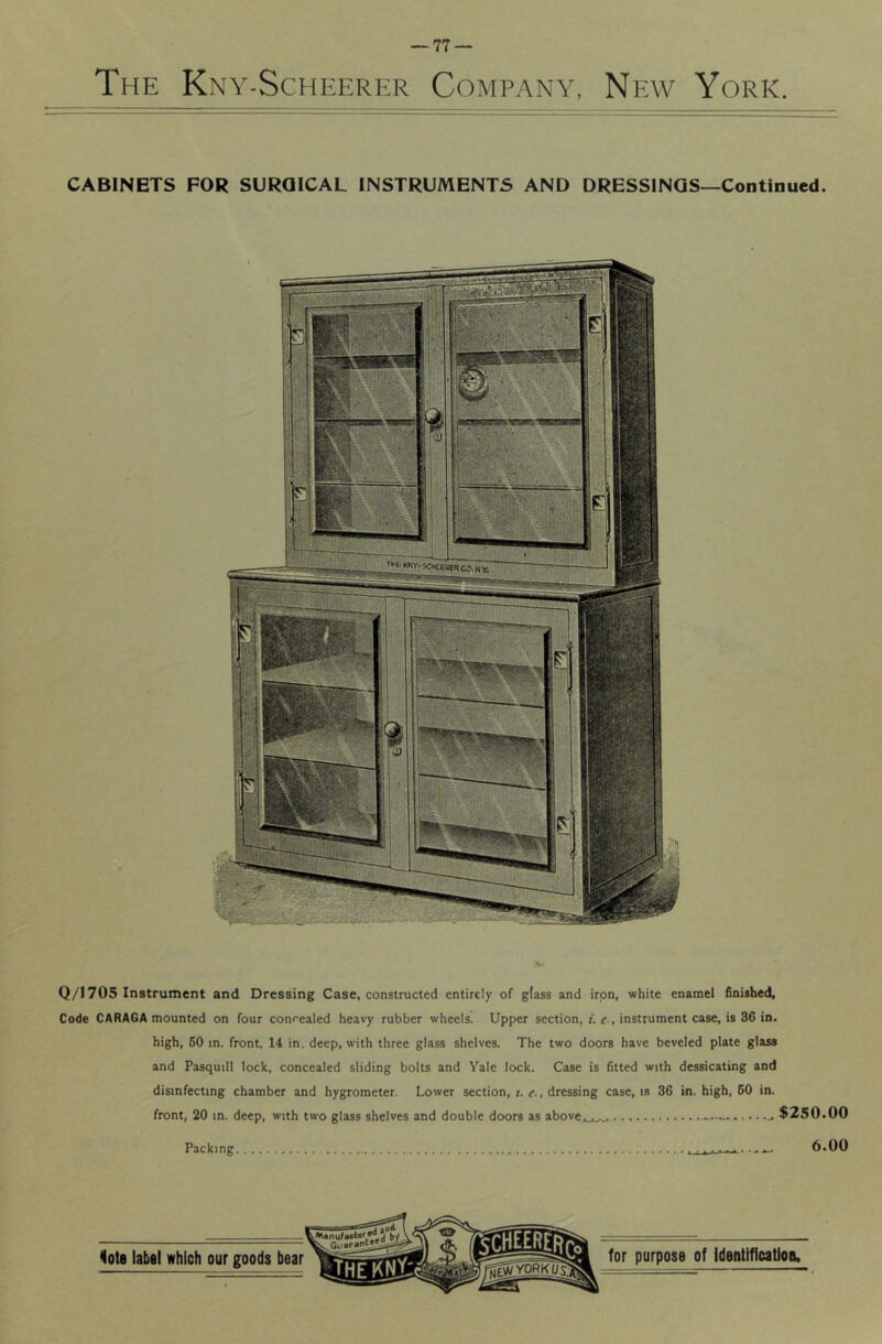 CABINETS FOR SURGICAL INSTRUMENTS AND DRESSINGS—Continued. Q/1705 Instrument and Dressing Case, constructed entirely of glass and iron, white enamel finished. Code CARAGA mounted on four concealed heavy rubber wheels. Upper section, f, tf., instrument case, is 36 in. high, 60 in. front, 14 in. deep, with three glass shelves. The two doors have beveled plate glass and Pasquill lock, concealed sliding bolts and Yale lock. Case is fitted with dessicating and disinfecting chamber and hygrometer. Lower section, ;. e., dressing case, is 36 in. high, 60 in. front, 20 in. deep, with two glass shelves and double doors as above.,.^^ $250.00 Packing 6.00