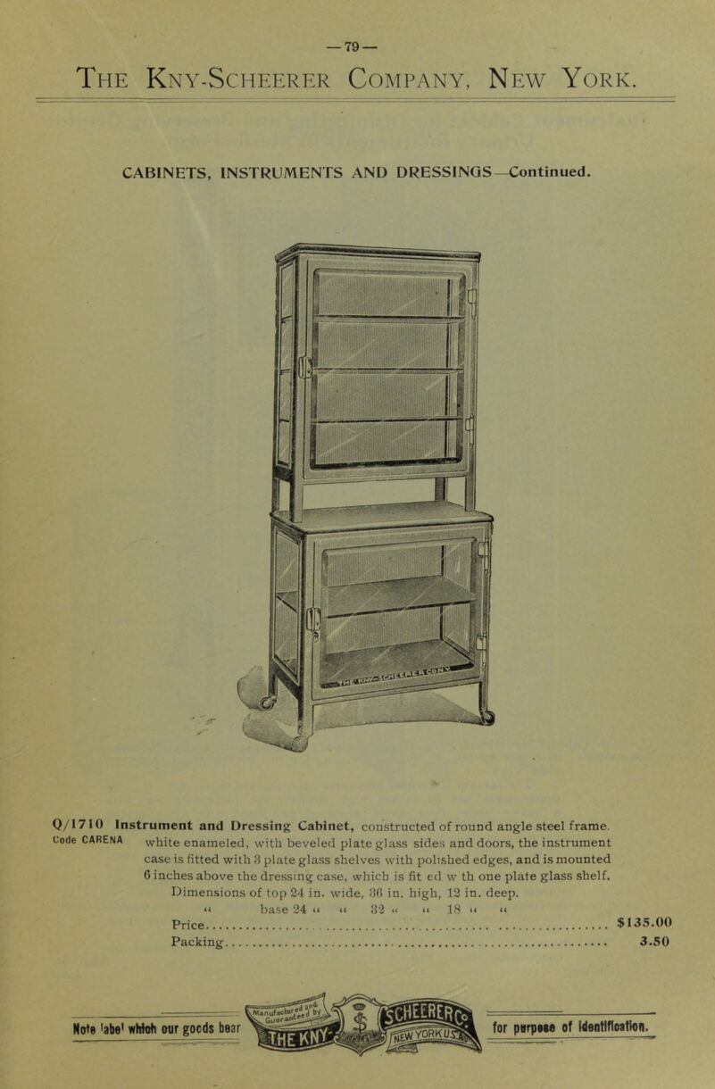 The Kny-Scheerer Company, New York. Q/171() Instrument and Dressing Cabinet, constructed of round angle steel frame. Code CARENA white enameled, with beveled plate glass sides and doors, the instrument case is fitted with 3 plate glass shelves with polished edges, and is mounted 6 inches above the dressing case, which is fit ed w th one plate glass shelf. Dimensions of top 24 in. wide, 30 in. high, 12 in. deep. “ base 24 »« <« 32 << <« 18 “ “ Price, ^ 135.00 Packing 3.50