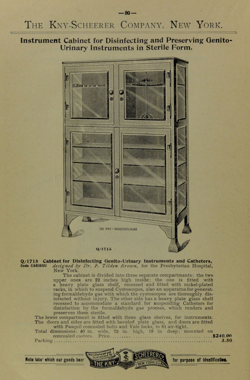 The Kny-Scheerer Company, New York. Instrument Cabinet for Disinfecting and Preserving Genito Urinary Instruments in Sterile Form. Q/1715 Cabinet for Disinfecting Qenito-Urinary Instruments and Catheters, Code CARIBOU designed by Dr. F. Tilden Brown, for the Presbyterian Hospital, New York. The cabinet is divided into three separate compartments: the two upper ones are 22 inches high inside; the one is fitted with a heavy plate glass shelf, recessed and fitted with nickel-plated racks, in which to suspend Cystoscopes, also an apparatus for generat- ing formaldehyde gas with which the cystoscopes are thoroughly dis- infected without injury. The other side has a heavy plate glass shelf recessed to accommodate a standard for suspending Catheters for disinfection by the formaldehyde gas process, which renders and preserves them sterile. The lower compartment is fitted with three glass shelves, for instruments. The doors and sides are fitted with beveled plate glass, and doors are fitted with Pasquil concealed bolts and V’ale locks, to fit air-tight. Total dimensions: 40 in. wide, 72 in. high, 18 in deep; mounted on concealed castors. Price $240.00 Packing 3.50