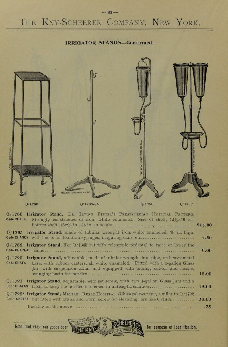 The Kny-Scheerer Company, New York. IRRIGATOR STANDS—Continued. IHEKNt-BCHEEREH CO Q/1780 Q/1785-86 Q/1700 Q/1792 Q/1780 Irrigator Stand. Dr. Irving Fisher’s Presbyterian Hospital Pattern. CodeCHALE Strongly constructed of iron, white enameled. Size of shelf, 12^x10 in., bottom shelf, 18x22 in., 55 in. in height $15.00 Q/1785 Irrigator Stand, made of tubular wrought iron, white enameled, 78 in. high. Code CHANCY with hooks for fountain syringes, irrigating cans, etc 4.50 Q/1786 Irrigator Stand, like Q/1345 but with telescopic pedestal to rai.se or lower the Code CHAPEAU same 9.00 Q/1790 Irrigator Stand, adjustable, made of tubular wrought iron pipe, on heavy metal Code CHATA base, with rubber casters, all white enameled. Fitted with a 1-gallon Glass Jar, with suspension collar and equipped with tubing, cut-off and nozzle, swinging basin for nozzles 15.00 Q/1792 Irrigator Stand, adjustable, with set screw, with two J-gallon Glass Jars and a CodeCHATANi basin to keep the nozzles immersed in antiseptic solution 18.00 Q/1795* Irrigator Stand, Michael Reese Hospital, (Chicago) pattern, similar to Q/1792 Code CHATRE but fitted with crank and worm screw for elevating jars like Q/18J5 30.00 Packing on the above .75