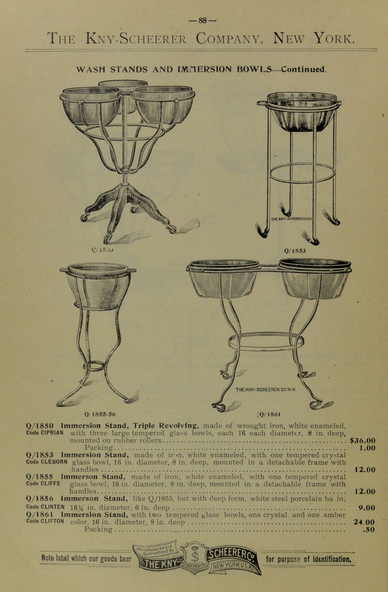 The Kny-Scheerer Company, New York. WASH STANDS AND IMHERSION BOWLS—Continued. Q/1850 Immersion Stand, Triple Revolving, made of wrought iron, white enameled, Code CIPRIAN with three large tempered gla-^s bowLs, each 16 each diameter, 8 in. deep, mounted on rubber rollers $36.00 Packing 1.00 Q/1853 Immersion Stand, made of inn. white enameled, with one tempered crystal Code CLEBORN glass bowl, 16 in. diameter, 8 in. deep, mounted in a detachable frame with handles 12.00 0/1855 Immerson Stand, made of iron, white enameled, with one tempered crystal Code CLiFFE glass bowl, 16 in. diameter, 8 in. deep, mounted in a detachable frame with handles 12.00 Q/1856 Immerson Stand, like Q/lSSu, but with deep form, white steel porcelain ba in. Code CLINTEN 16^ in. diameter, 6 in. deep 9.00 0/1861 Immersion Stand, with two tempered glass bowls, one crystal undone amber Code CLIFTON color. 16 in. diameter, 8 in. deep 24.00 Packing .50