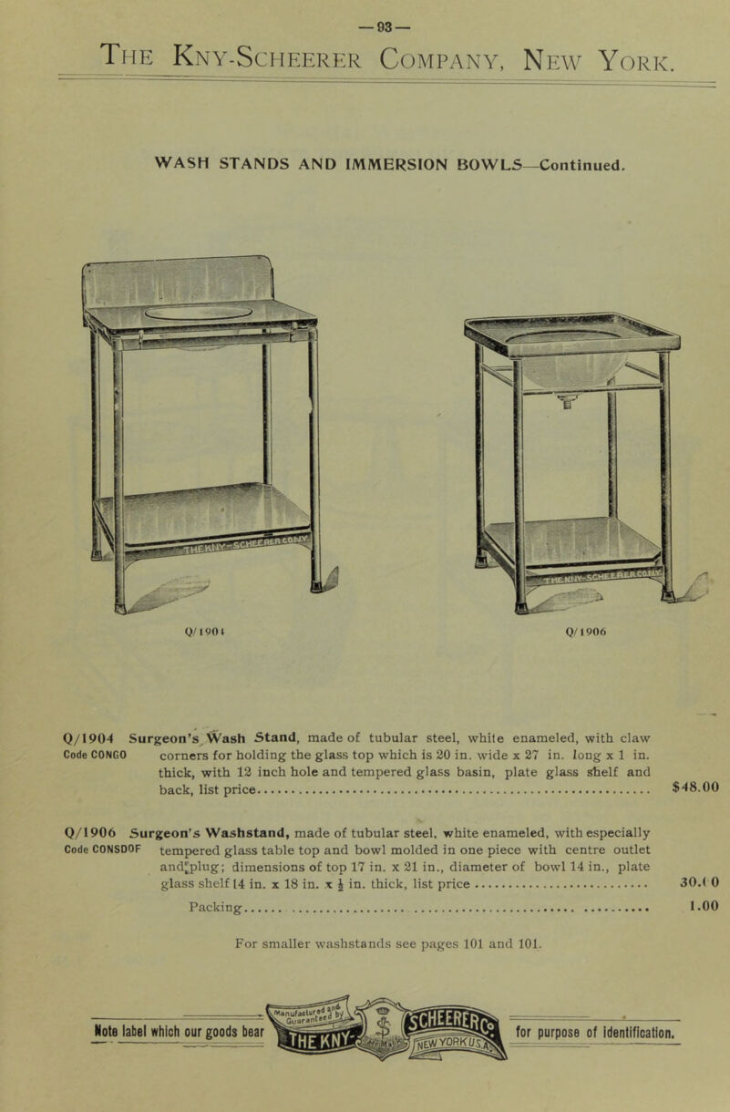 The Kny-Scheerer Company, Np:w York. WASH STANDS AND IMMERSION BOWLS—Continued. Q/1 go i 0/1906 Q/1904 Surgeon’s, Wash Stand, made of tubular steel, while enameled, with claw Code CONGO corners for holding the glass top which is 20 in. wide x 27 in. long x 1 in. thick, with 12 inch hole and tempered glass basin, plate glass shelf and back, list price $48.00 0/1906 Surgeon’s Washstand, made of tubular steel, white enameled, with especially Code CONSDOF tempered glass table top and bowl molded in one piece with centre outlet and'plug; dimensions of top 17 in. x 21 in., diameter of bowl 14 in., plate glass shelf 14 in. x 18 in. x J in. thick, list price 30.( 0 Packing 1.00 For smaller washstands see pages 101 and 101.