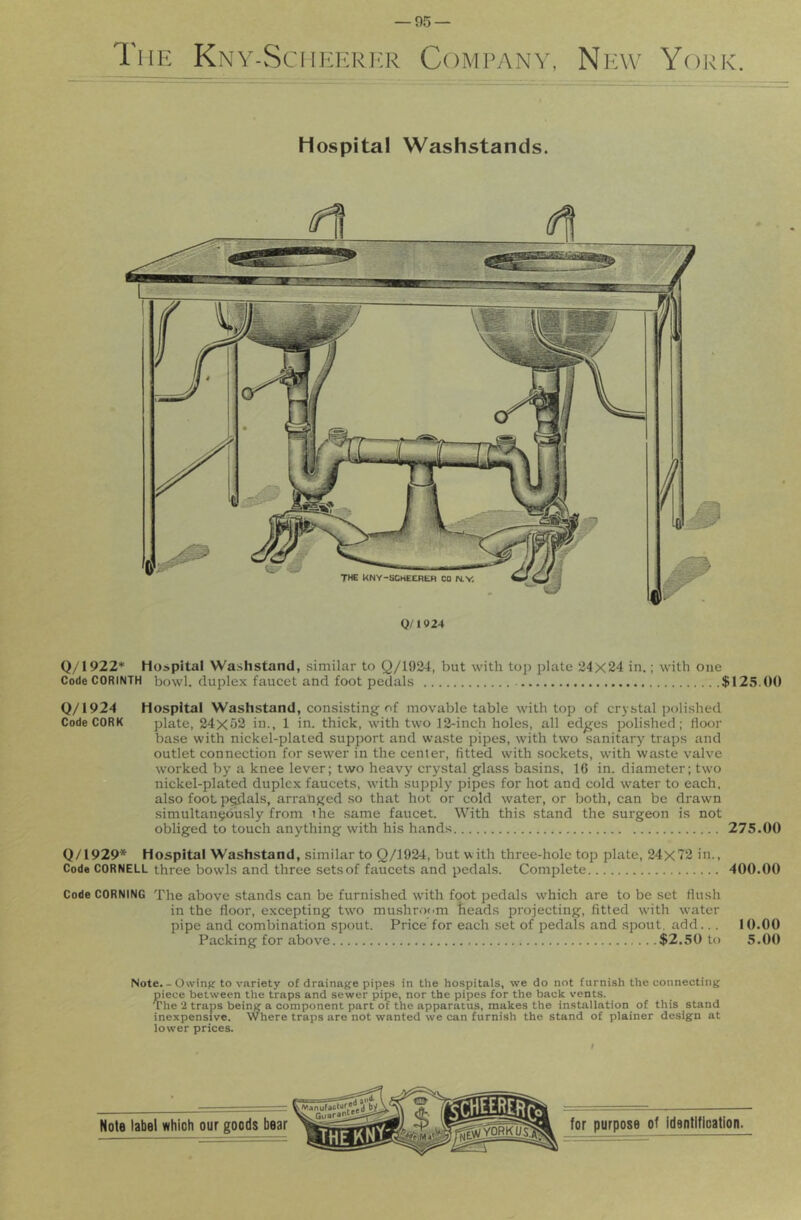 The Knv-Sciikericr Company, New York. Hospital Washstands. 0/»924 Q/1922* Hospital Washstand, similar to Q/1924, but with top j^late 24X24 in.; with one Code CORINTH bowl, duplex faucet and foot pedals $125.00 Q/1924 Hospital Washstand, consisting of movable table with top of crystal polished Code CORK plate, 24x52 in., 1 in. thick, with two 12-inch holes, all edges polished; floor base with nickel-plated support and waste pipes, with two sanitary^ traps and outlet connection for sewer in the center, fitted with sockets, with waste valve worked by a knee lever; two heavy crystal glass basins, 16 in. diameter; two nickel-plated duplex faucets, with supply pipes for hot and cold water to each, also foot p^als, arranged so that hot or cold water, or both, can be drawn simultaneously from the same faucet. With this stand the surgeon is not obliged to touch anything with his hands 275.00 Q/1929* Hospital Washstand, similar to Q/1924, but with three-hole top plate, 24x72 in.. Code CORNELL three bowls and three sets of faucets and pedals. Complete 400.00 Code CORNING The above stands can be furnished wdth foot pedals which are to be set flush in the floor, excepting tw'o mushroom heads projecting, fitted with wmter pipe and combination spout. Price for each set of pedals and spout, add... 10.00 Packing for above $2.50 to 5.00 Note. - Owinjj to variety of drainage pipes in the hospitals, we do not furnish the connecting p^iece between the traps and sewer pipe, nor the pipes for the back vents. The 2 traps being a component part of the apparatus, makes the installation of this stand inexpensive. Where traps are not wanted we can furnish the stand of plainer design at lower prices.