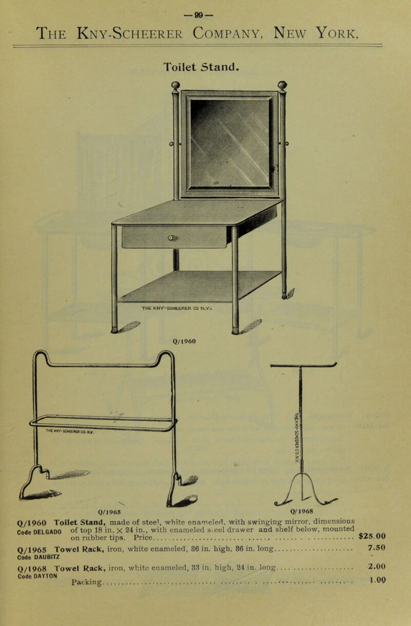 The Kny-Scheerer Company, New York Toilet Stand. Q/1960 Toilet Stand, made of stee', white enameled, with swinging mirror, dimensions Code DELGADO of top 18 in. X 24 in., with enameled sieel drawer and shelf below, mounted on rubber tips. Price Q/1965 Towel Rack, iron, white enameled, 86 in. high, 86 in. long Code DAUBITZ Q/1968 Towel Rack, iron, white enameled, 83 in. high, 24 in. long Code DAYTON Packing $25.00 7.50 2.00 l.OO