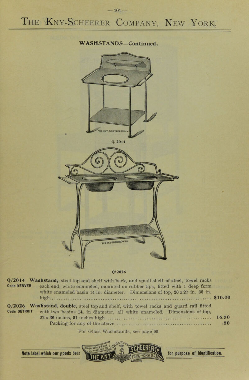 ThE' Kny-Scheerer Company, New York WASHSTANDS—Continued, Q/2026 Q/2014 Washstand, steel top and shelf with back, and small shelf of steel, towel racks Code DENVER each end, white enameled, mounted on rubber tips, fitted with 1 deep form white enameled basin 14 in. diameter. Dimensions of top, 20 x 27 in. 30 in. high.,, $10.00 Q/2026 Washstand, double, steel top and shelf, with towel racks and guard rail fitted Code DETROIT with two basins 14. in diameter, all white enameled. Dimensions of top, 22 X 36 inches, 81 inches high 16.50 Packing for any of the above -50 For Glass Washstands, see'page'96.