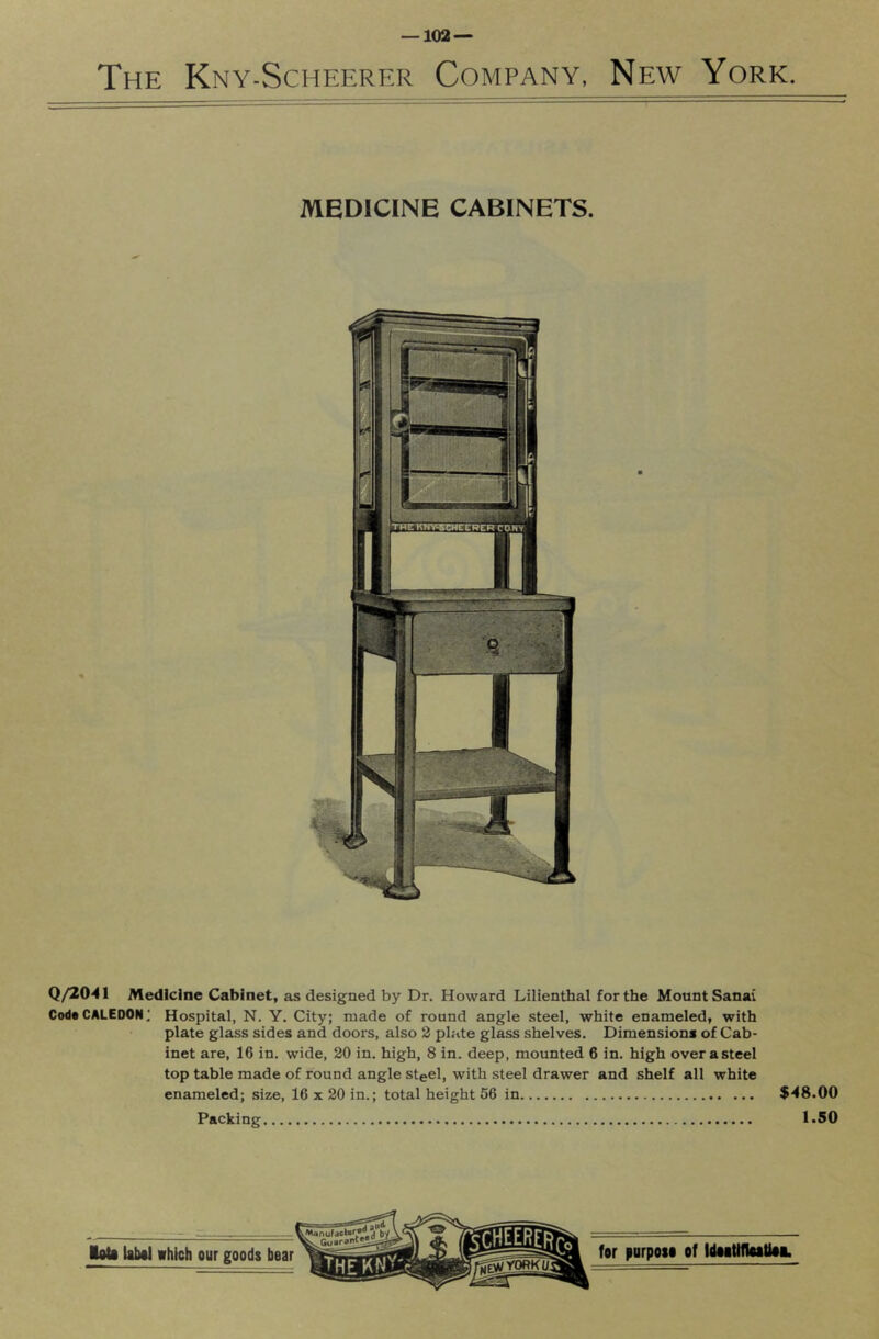 The Kny-Scheerkr Company, New York. MEDICINE CABINETS. Q/2041 Medicine Cabinet, as designed by Dr. Howard Lilienthal for the Mount Sanai Coda CALEDON; Hospital, N. Y. City; made of round angle steel, white enameled, with plate glass sides and doors, also 2 plate glass shelves. Dimension* of Cab- inet are, 16 in. wide, 20 in. high, 8 in. deep, mounted 6 in. high over a steel top table made of round angle steel, with steel drawer and shelf all white enameled; size, 16 x 20 in.; total height 56 in $48.00