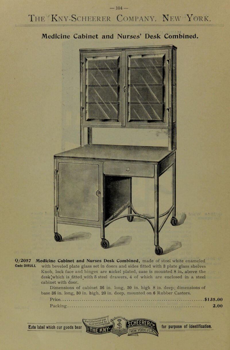 Thk Kny-Sciikf.rer Comrany, New York. > I •' ‘ Medicine Cabinet and Nurses’ Desk Combined. Q/2057 Medicine Cabinet and Nurses Desk Combined, made of steel white enameled Cede DIRULL with beveled plate glass set in doors and sides fitted with 3 plate glass shelves Knob, lock face and hinges are nickel plated, case is mounted 8 in. above the desk Jwhich is fitted^with 5 steel drawers, 4 of which are enclosed in a steel cabinet with door. Dimensions of cabinet 36 in. long, 30 in. high 8 in. deep; dimensions of base 36 in. long, 30 in. high, 20 in. deep, mounted on 6 Rubber Castors. Price $135.00 Packing 2.00