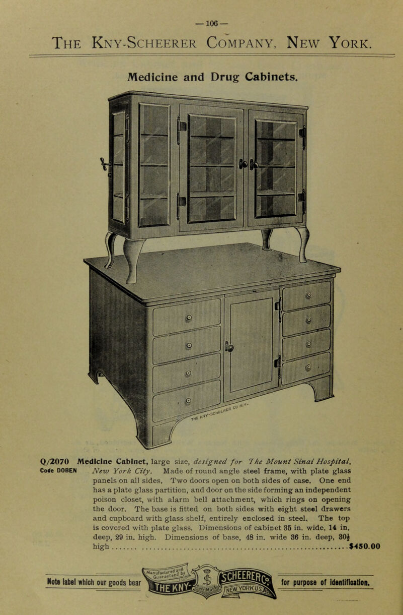 The Kny-Scheerer Company, New York. Medicine and Drug Cabinets. Q/2070 Medicine Cabinet, large size, designed for The Mount Sinai Hospital, Code DOBEN New York City. Made of round angle steel frame, with plate glass panels on all sides. Two doors open on both sides of case. One end has a plate glass partition, and door on the side forming an independent poison closet, with alarm bell attachment, which rings on opening the door. The base is fitted on both sides with eight steel drawers and cupboard with glass shelf, entirely enclosed in steel. The top is covered with plate glass. Dimensions of cabinet 36 in. wide, 14 in, deep, 29 in. high. Dimensions of base, 48 in. wide 86 in. deep, 80J high $450.00