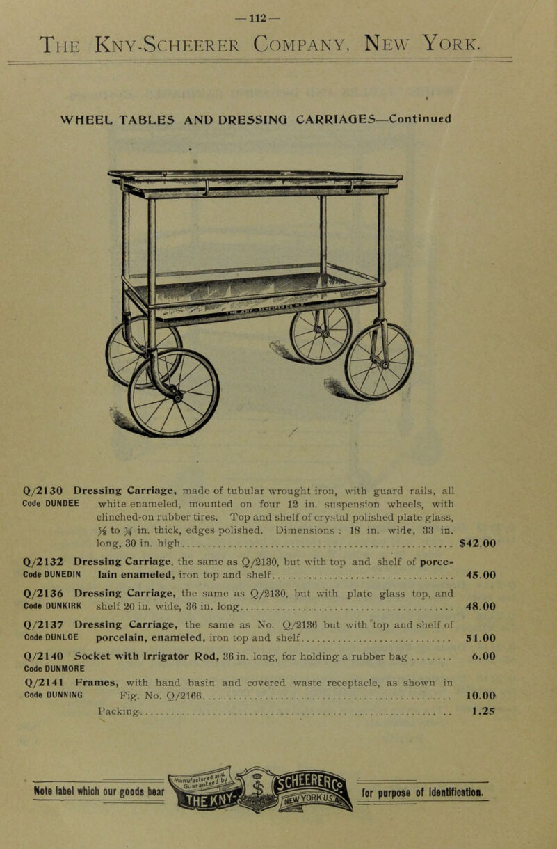 The Kny-Schekrer Company, New York. ♦ WHEEL TABLES AND DRESSING CARRIAGES—Continued Q/2130 Dressing Carriage, made of tubular wrought iron, with guard rails, all Code DUNDEE white enameled, mounted on four 12 in. suspension wheels, with clinched-on rubber tires. Top and shelf of crystal polished plate glass, to % in. thick, edges polished. Dimensions : 18 in. wide, 3.3 in. long, 30 in. high $42.00 Q/2132 Dressing Carriage, the same as Q/2130, but with top and shelf of porce- Code DUNEDIN Iain enameled, iron top and shelf 45.00 Q/2136 Dressing Carriage, the same as Q/2130, but with plate glass top, and Code DUNKIRK shelf 20 in. wide, 36 in. long 48.00 Q/2137 Dressing Carriage, the same as No. Q/2136 but with top and shelf of Code DUNLOE porcelain, enameled, iron top and shelf 51.00 Q/2140 Socket with Irrigator Rod, 36 in. long, for holding a rubber bag 6.00 Code DUNMORE Q/2141 Frames, with hand basin and covered waste receptacle, as shown in Code DUNNING Fig. No. Q/2166 10.00 Packing 1.25