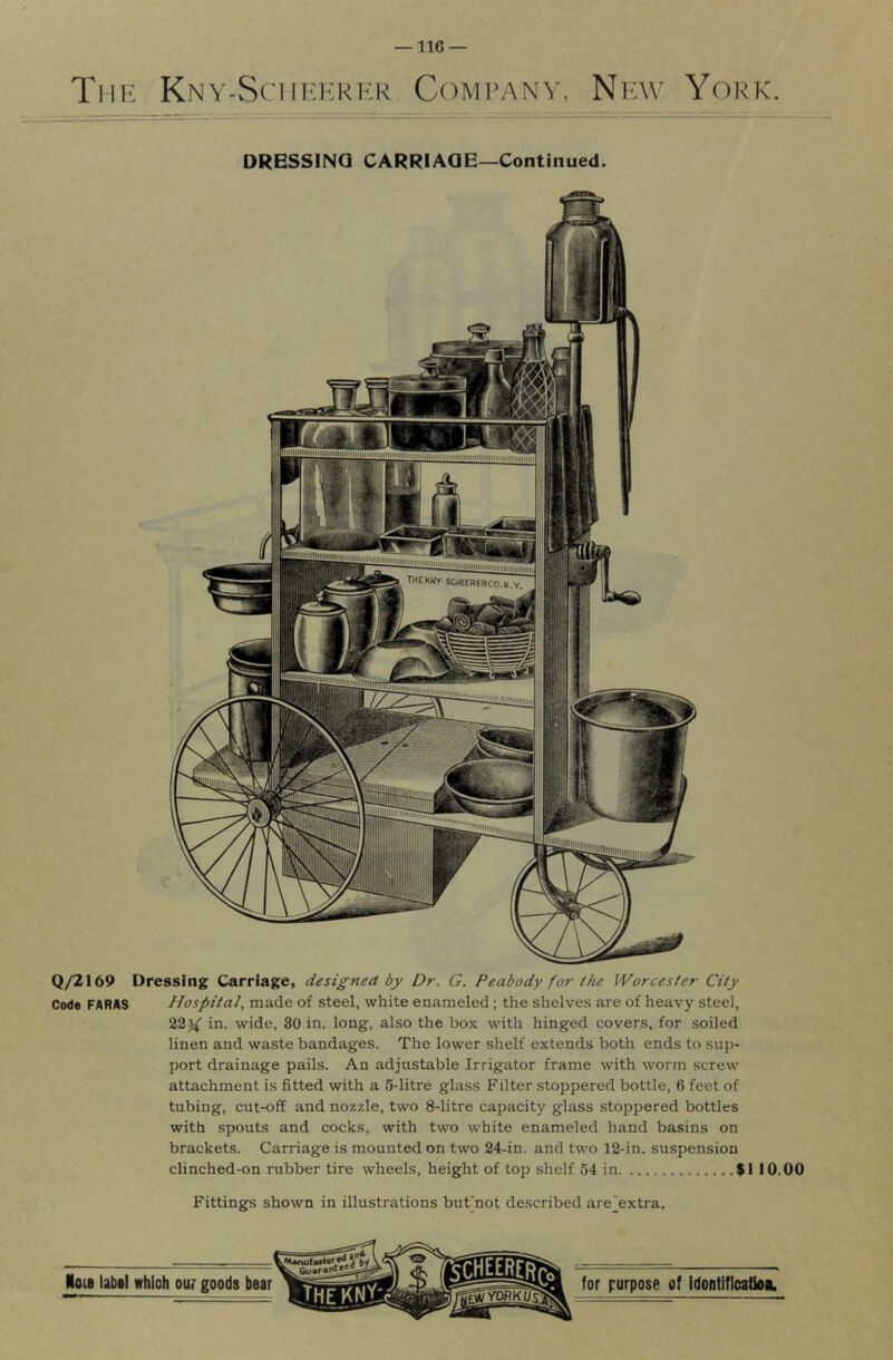 The Kny-Sciikkrer Company, New York. DRESSING CARRIAGE—Continued. Q/2169 Dressing Carriage, designed by Dr. G. Peabody for the Worcester City Code FARAS Hospital, made of steel, white enameled ; the shelves are of heavy steel, in. wide, 30 in. long, also the box with hinged covers, for soiled linen and waste bandages. The lower shelf extends both ends to sup- port drainage pails. An adjustable Irrigator frame with worm screw attachment is fitted with a 5-litre glass Filter stoppered bottle, 6 feet of tubing, cut-off and nozzle, two 8-litre capacity glass stoppered bottles with spouts and cocks, with two white enameled hand basins on brackets. Carriage is mounted on two 24-in. and two 12-in. suspension clinched-on rubber tire wheels, height of top shelf 54 in $1 10.00 Fittings shown in illustrations bufnot described are^extra.