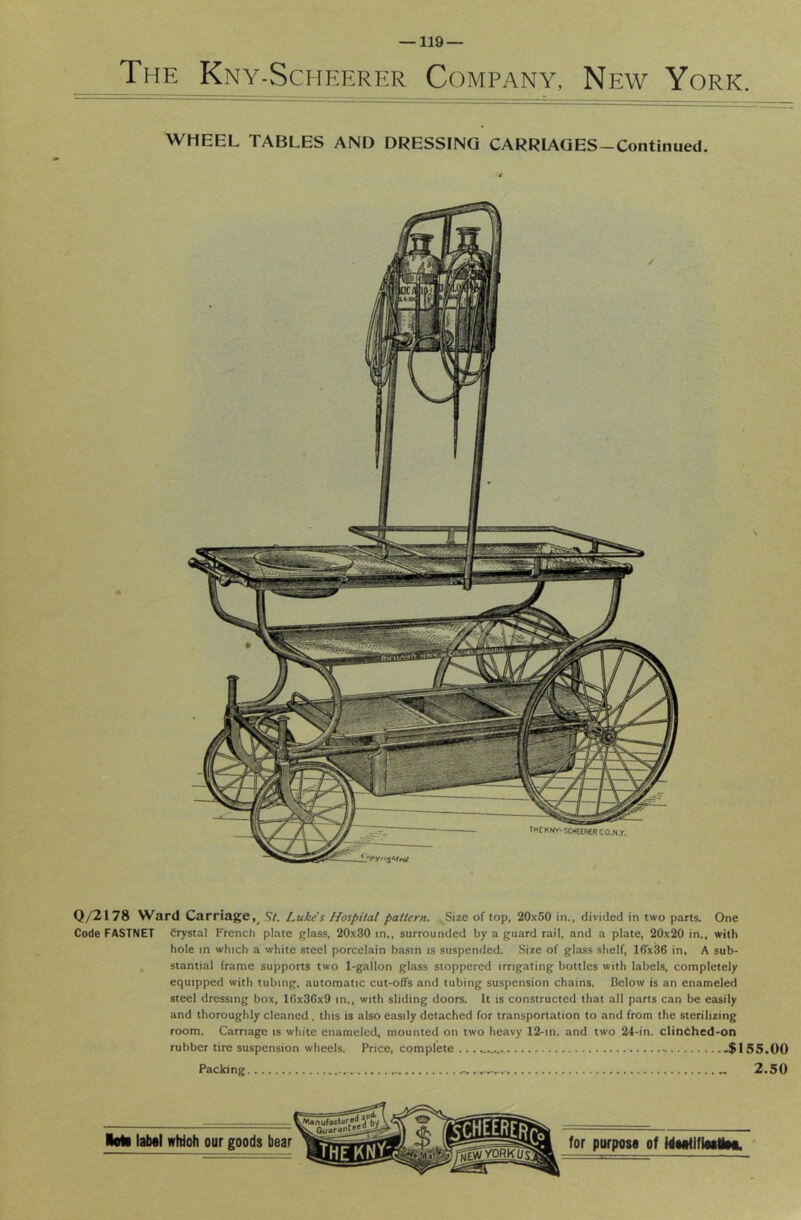 The Kny-Scheerer Company, New York. WHEEL TABLES AND DRESSING CARRIAQES-Continued. Q/2I78 Ward Carriage,^ St. Luke's Hospital pattern. Size of top, 20x60 in., divided in two parts. One Code FASTNET Crystal French plate glass, 20x30 in,, surrounded by a guard rail, and a plate, 20x20 in., with hole in which a white steel porcelain basin is suspended. Size of glass shelf, 16x36 in. A sub- stantial frame supports two 1-gallon glass stoppered irrigating bottles with labels, completely equipped with tubing, automatic cut-offs and tubing suspension chains. Below is an enameled steel dressing box, 16x36x9 in,, with sliding doors. It is constructed that all parts can be easily and thoroughly cleaned . this is also easily detached for transportation to and from the sterilizing room. Carriage is white enameled, mounted on two heavy 12-in. and two 24-in. clinChed-on rubber tire suspension wheels. Price, complete .$155.00 Packing — 2.50 Roll lab«l wMoh our goods UMtiflMilM.