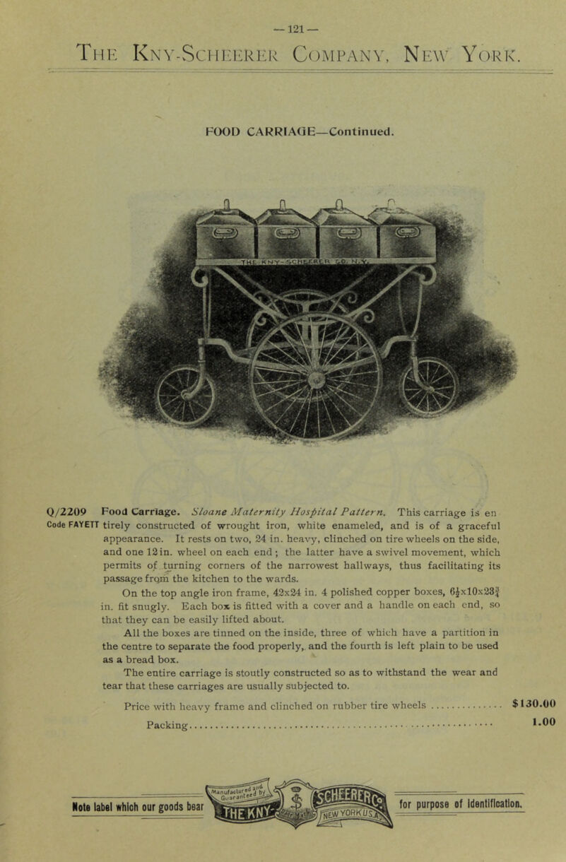 Thk Kkv-Schi:erer Company, New York. FOOD CARRIAGE—Continued. Q/2209 Food Carriage. Sloane Maternity Hospital Pattern. This carriage is en Code FAYETT tirely constructed of wrought iron, white enameled, and is of a graceful appearance. It rests on two, 24 in. heavy, clinched on tire wheels on the side, and one 12 in. wheel on each end ; the latter have a swivel movement, which permits of ^rning corners of the narrowest hallways, thus facilitating its passage frqm the kitchen to the wards. On the top angle iron frame, 42x24 in. 4 polished copper boxes, 6Jxl0x23J in. fit snugly. Each box is fitted with a cover and a handle on each end, so that they can be easily lifted about. All the boxes are tinned on the inside, three of which have a partition in the centre to separate the food properly,, and the fourth is left plain to be used as a bread box. The entire carriage is stoutly constructed so as to withstand the wear and tear that these carriages are usually subjected to. Price with heavy frame and clinched on rubber tire wheels $130.00