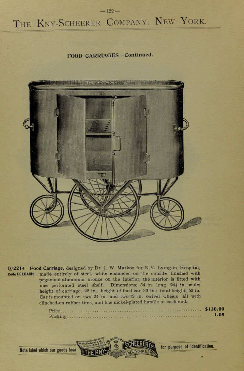 The Kny-Scheerer Company, New York. FOOD CARRIAGES-Continued. Q/2214 Food Carriage, designed by Dr. J. W. Markoe for N.Y. Lying in Hospital, Code FELBACH made entirely of steel, white enameled on the uutside, finished with pegamoid aluminum bronze on the interior; the interior is fitted with one perforated steel shelf. Dimensions: 64 in. long, 24^ in. wide; height of carriage, 22 in., height of food car 30 in.; total height, 62 in. Car is mounted on two 24 in and two 12 in. swivel wheels all with clinched-on rubber tires, and has nickel-plated handle at each end. Price $130.00 Packing. 1.05