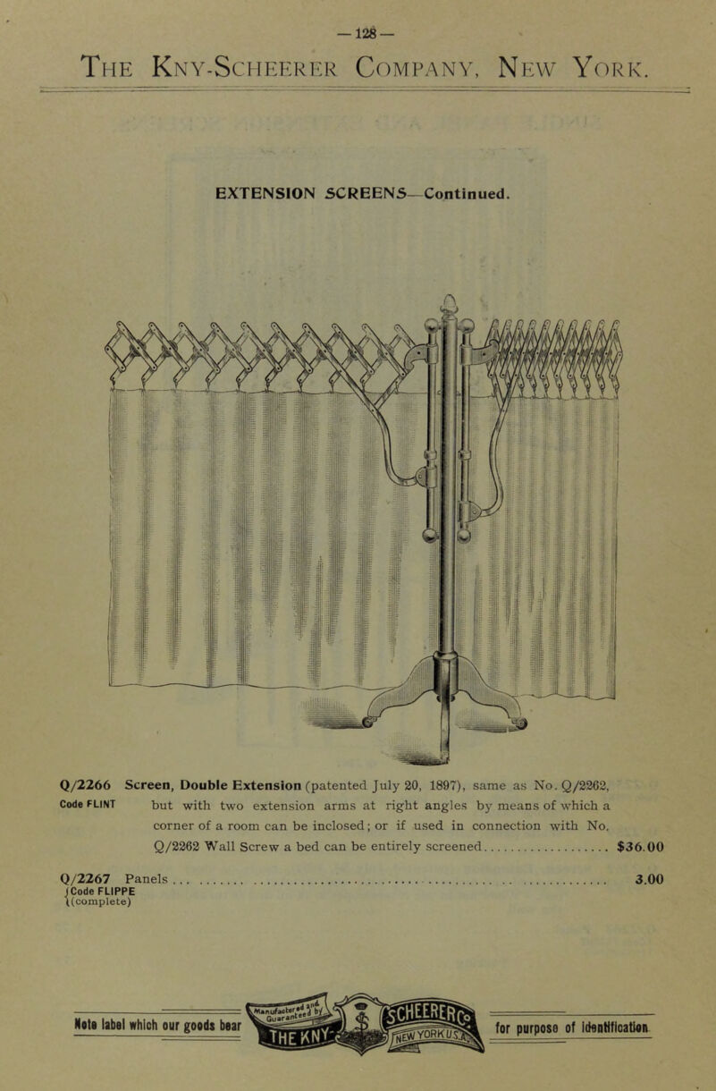 The Kny-Schekrf.r Company, New York. EXTENSION SCREENS—Continued. Q/2266 Screen, Double Extension (patented July 20, 1897), same as No.Q/2262, Code FLINT but with two extension arms at right angles by means of which a corner of a room can be inclosed; or if used in connection with No. Q/2262 Wall Screw a bed can be entirely screened $36.00 Q/2267 Panels 3.00 ICode FLIPPE ((complete)