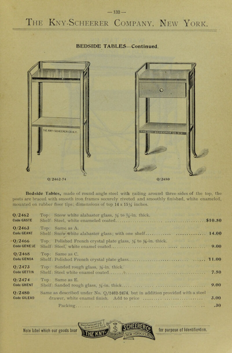 The Kny-Scheerer Company, New York. BEDSIDE TABLES—Continued. Bedside Tables, made of round angle steel with railing around three sides of the top, the posts are braced with smooth iron frames securely riveted and smoothly finished, wliite enameled, mounted on rubber floor tips; dimensions of top 14 x 15^ inches. 0/2462 Top; .Snow white alabaster glass, yi to 5g-in. thick. Code CASTE Shelf; Steel, white enameled coated $10.50 0/2463 Top; Same as A. Code GEANT Shelf; Snow-XVhite alabaster glass; with one shelf 14.00 “0/2466 Top; Polished French crystal plate glass, to f^-in. thick. CodeGENESE Shelf; Steel, white enamel coated 9.00 0/2468 Top; Same as C. Code GENOA Shelf; Polished French crystal plate glass 1 1.00 0/2473 Top; Sanded rough glass, ^-in. thick. Code GETTIN Shelf; Steel white enamel coated > 7.50 0/2474 Top: Same as E. Code GHENT Shelf: Sanded rough glass, ^-in. thick 9.00 0/2480 Same as described under No. Q/2462-2474, but in addition provided with a steel Code GILEAD drawer, white enamel finish. Add to price 3.00 Packing .30