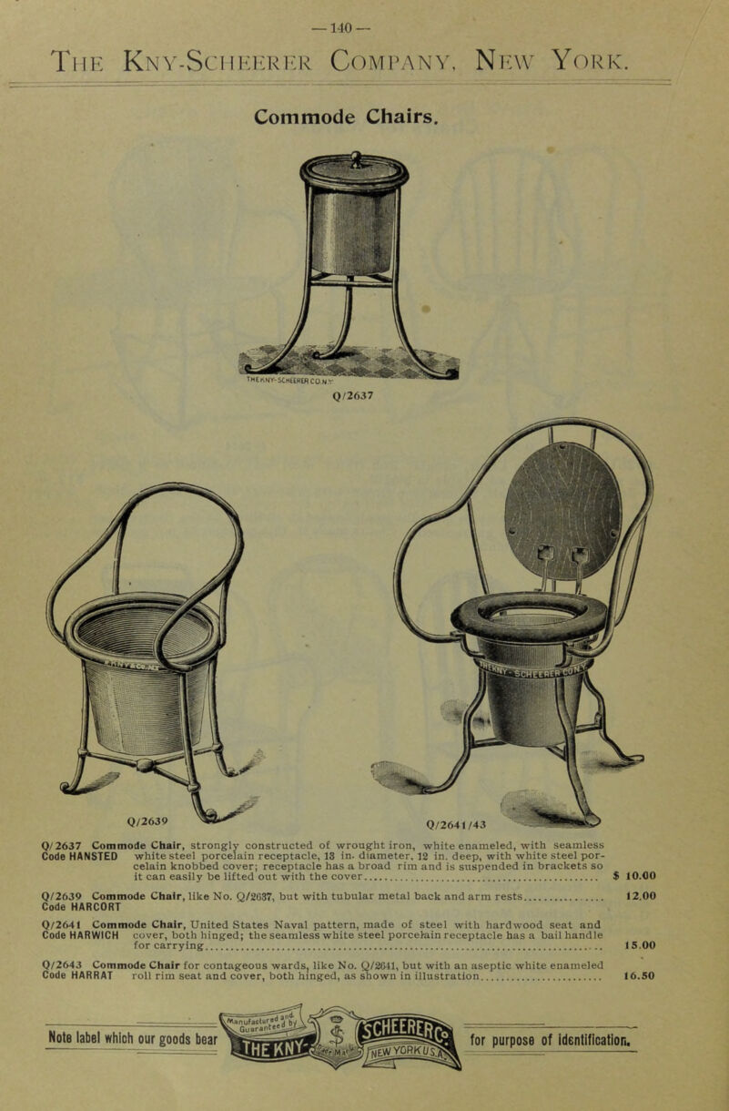 —1-10 — The Kny-SciikickI'R Company, Np;\v York. Commode Chairs. Q/2637 0/2637 Commode Chair, strongly constructed of wrought iron, white enameled, with seamless Code HANSTED white steel porcelain receptacle, 13 in. diameter, 12 in. deep, with white steel por- celain knobbed cover; receptacle has a broad rim and is suspended in brackets so it can easily be lifted out with the cover $ 10.00 Q/2639 Commode Chair, like No. Q/2C37, but with tubular metal back and arm rests 12.00 Code HARCORT Q/2641 Commode Chair, United States Naval pattern, made of steel with hardwood seat and Code HARWICH cover, both hinged; the seamless white steel porcelain receptacle has a bail handle for carrying 15.00 Q/2643 Commode Chair for contageous wards, like No. Q/2C41, but with an aseptic white enameled Code HARRAT roll rim seat and cover, both hinged, as shown in illustration 16.50 Note label which