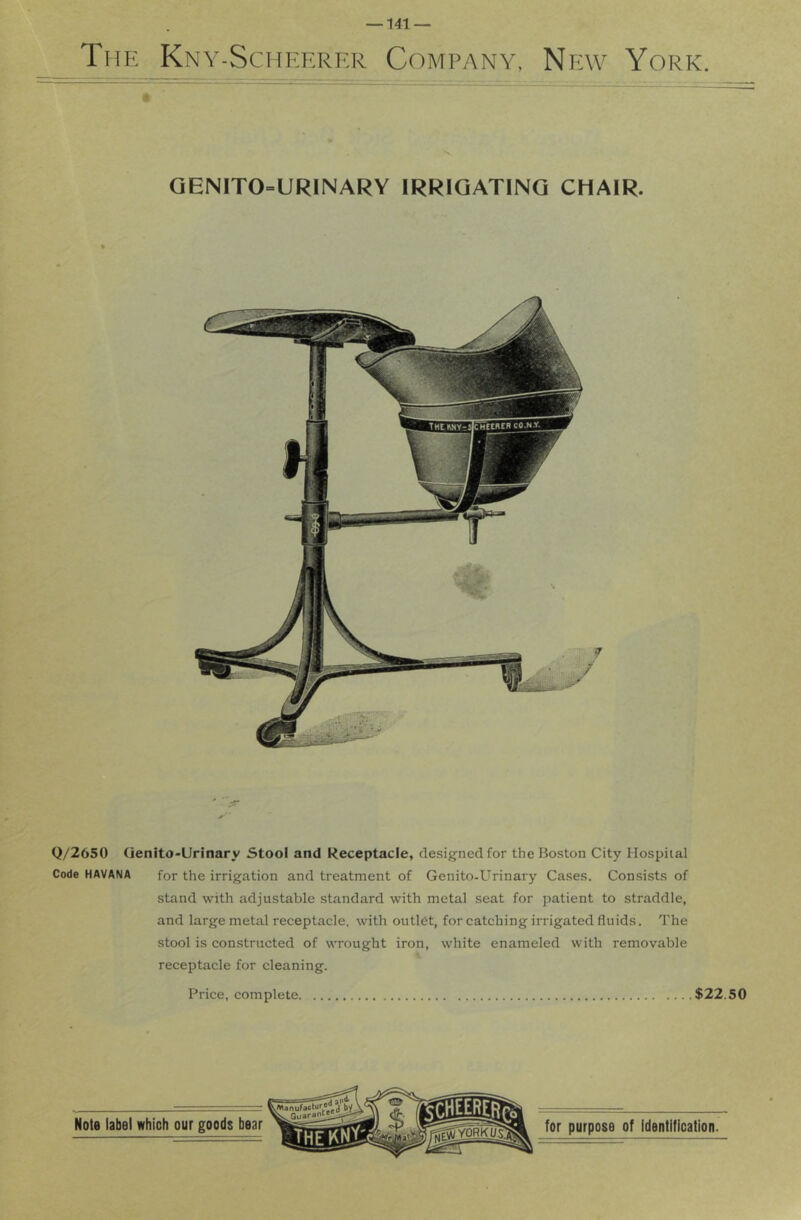 QENITO-URINARY IRRIGATING CHAIR. Q/2650 Qenito-Urinary Stool and Receptacle, designed for the Boston City Hospital Code HAVANA for the irrigation and treatment of Genito-Urinary Cases. Con.sists of stand with adjustable standard with metal seat for patient to straddle, and large metal receptacle, with outlet, for catching irrigated fluids. The stool is constructed of wrought iron, white enameled with removable receptacle for cleaning. Price, complete $22.50