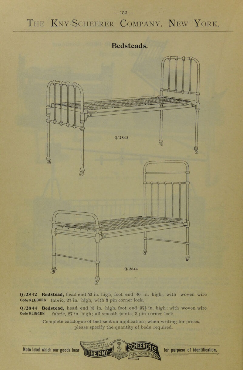 The Kny-Sch]':erkk Company, New York. Bedsteads. 0/ 2844 Q/2842 Bedstead, head end 52 in. high, foot end 40 m. high; witli woven wire Code KLEBURG fabric, 27 in. high, with 3 pin corner lock. 0/2844 Bedstead, head end 73 in. high, foot end 37Hn. high; with woven wire Code KLINGEN fabric, 27 in. high; all smooth joints; 3 pin corner lock. Complete catalogue of bed sent on application; when writing for prices, please specify the quantity of beds required.