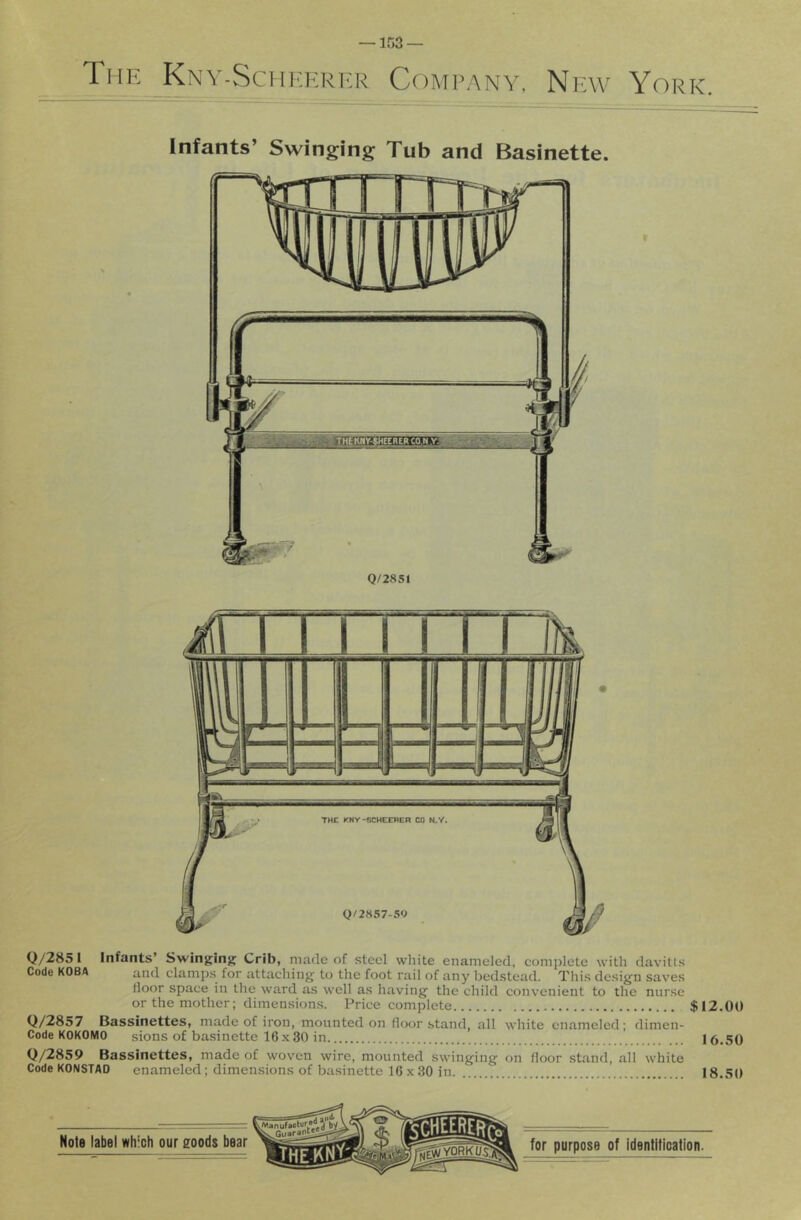 The Knv-SciCompany. New York. Infants’ Swinging Tub and Basinette. Q/2851 Q/285 1 Infants’ Swinging Crib, made of steel white enameled, comjilete with davills Code KOBA and clamps for attaching to the foot rail of any bedstead. This design saves door space in the ward as well as having the child convenient to the nurse or the mother; dimensions. Price complete $12.00 Q/2857 Bassinettes, made of iron, mounted on floor stand, all white enameled; dimen- Code KOKOMO sions of ba.sinette 16x30 in 16.50 Q/2859 Bassinettes, made of woven wire, mounted swinging on floor stand, all white Code KONSTAD enameled; dimensions of basinette 16 x .30 in 18.50