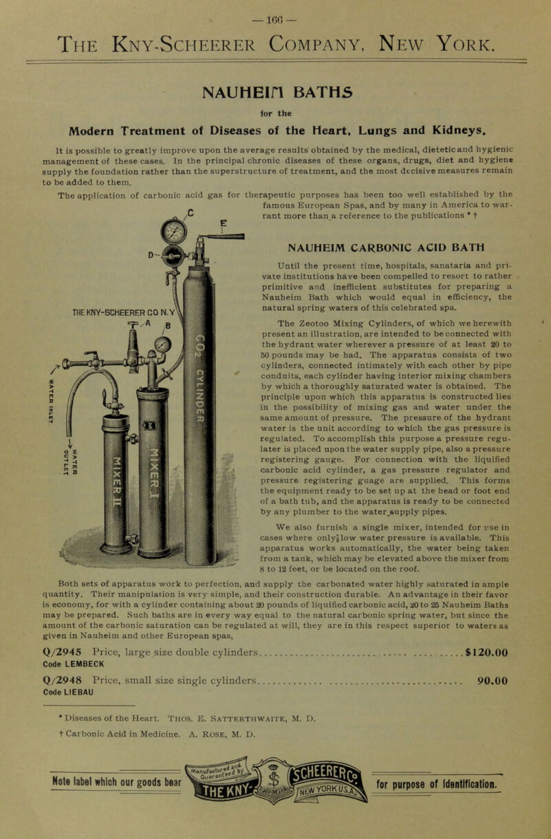 The Kny-Schp:erer Company, Np:w York. NAUHEin BATHS for the Modern Treatment of Diseases of the Heart, Lungs and Kidneys. It is possible to greatly improve upon the average results obtained by the medical, dietetic and hygienic management of these cases. In the principal chronic diseases of these organs, drugs, diet and hygiene supply the foundation rather than the superstructure of treatment, and the most decisive measures remain to be added to them. The application of carbonic acid gas for therapeutic purposes has been too well established by the famous European Spas, and by many in America to war- rant more than a reference to the publications * t NAUHEIM CARBONIC ACID BATH Until the present time, hospitals, sanataria and pri- vate institutions have been compelled to resort to rather primitive and inefficient substitutes for preparing a Nauheim Bath which would equal in efficiency, the natural spring waters of this celebrated spa. The Zeotoo Mixing Cylinders, of which we herewith present an illustration, are intended to be connected with the hydrant water wherever a pressure of at least 20 to 50 pounds may be had. The apparatus consists of two cylinders, connected intimately with each other by pipe conduits, each cylinder having interior mixing chambers by which a thoroughly saturated water is obtained. The principle upon which this apparatus is constructed lies in the possibility of mixing gas and water under the same amount of pressure. The pressure of the hydrant water is the unit according to which the gas pressure is regulated. To accomplish this purpose a pressure regu- lator is placed upon the water supply pipe, also a pressure registering gauge. For connection with the liquified carbonic acid cylinder, a gas pressure regulator and pressure registering guage are supplied. This forms the equipment ready to be set up at the head or foot end of a bath tub, and the apparatus is ready to be connected by any plumber to the water-supply pipes. We also furnish a single mixer, intended for use in cases where onlyjlow water pressure is available. This apparatus works automatically, the water being taken from a tank, which may be elevated above the mixer from 8 to 12 feet, or be located on the roof. Both sets of apparatus work to perfection, and supply the carbonated water highly .saturated in ample quantity. Their manipulation is very simple, and their construction durable. An advantage in their favor is economy, for with a cylinder containing about 20 pounds of liquified carbonic acid, 20 to 25 Nauheim Baths may be prepared. Such baths are in every way equal to the natural carbonic spring water, but since the amount of the carbonic saturation can be regulated at will, they are in this respect superior to waters as given in Nauheim and other European spas. Q/2945 Price, large size double cylinders $120.00 Code LEMBECK Q/2948 Price, small size single cylinders 90.00 Code LIEBAU * Diseases of the Heart. Thos. E. Satterthwaite, M. D. t Carbonic Acid in Medicine. A. ROSE, M. D.