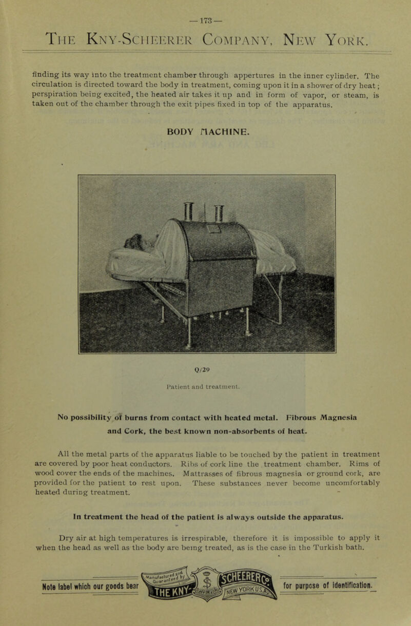 The Kny-SciieicrI'R Company, Nicw York. finding its way into the treatment chamber through appertures in the inner cylinder. The circulation is directed toward the body in treatment, coming upon it in a shower of dry heat; perspiration being excited, the heated air takes it up and in form of vapor, or steam, is taken out of the chamber through the exit pipes fixed in top of the apparatus. BODY riACHINE. Q/29 Patient and treatment. No possibility of burns from contact with heated metal. Fibrous Magnesia and Cork, the be.st known non-absorbents of heat. All the metal parts of the apparatus liable to be touched by the patient in treatment are covered by poor heat conductors. Ribs of cork line the treatment chamber. Rims of wood cover the ends of the machines. Mattrasses of fibrous magnesia or ground cork, are provided for the patient to rest upon. These substances never become uncomfortably heated during treatment. In treatment the head of the patient is always outside the apparatus. Dry air at high temperatures is irrespirable, therefore it is impossible to apply it when the head as well as the body are being treated, as is the case in the Turkish bath.