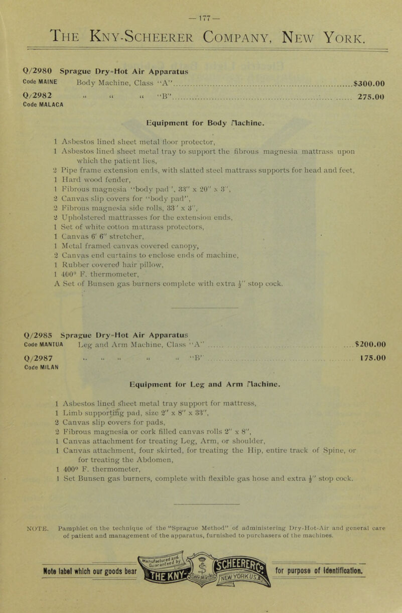 Q/2980 Sprague Dry=Hot Air Apparatus Code MAINE Body Machine, Class “A” $300.00 Q/2982 .< u .. “B” ■ •. 275.00 Code MALACA Hquipment for Body flachine. 1 Asbestos lined sheet metal door protector, 1 Asbestos lined sheet metal tray to support the fibrous magnesia mattrass upon which the patient lies, 2 Pipe frame extension ends, with slatted steel mattrass supports for head and feet, 1 Hard wood fender, 1 Fibrous magnesia “body pad x 20” x d”, 2 Canvas slip covers for “body pad”, 2 Fibrous magnesia side rolls, 83' x 8, 2 Upliolstered mattrasses for the extension ends, I Set of white cotton matirass protectors, 1 Canvas G' 6 stretcher, 1 Metal framed canvas covered canopy, 2 Canvas end curtains to enclose ends of machine, 1 Rubber covered hair pillow, 1 400 F. thermometer, A Set of Bunsen gas burners complete witli extra i stop cock. Q/2985 Sprague Dry-Hot Air Apparatus Code MANTUA Leg and Arm Machine, Class “A” $200.00 Q/2987 >< “ “B” 175.00 Code MILAN equipment for Leg and Arm flachine. 1 Asbestos lined ^leet metal tray support for mattress, 1 Limb supportin^g pad, size 2” x 8” x 88, 3 Canvas slip covers for pads, 3 Fibrous magnesia or cork filled canvas rolls 2 x 8, 1 Canvas attachment for treating Leg, Arm, or shoulder, 1 Canvas attachment, four skirted, for treating the Hip, entire track of Spine, or for treating the Abdomen, 1 400 F. thermometer, 1 Set Bunsen gas burners, complete with flexible gas hose and extra stop cock. NOTE. Pamphlet on the technique of the “Sprague Method” of administering Ury-Hot-Air and general care of patient and management of the apparatus, furnished to purchasers of the machines.