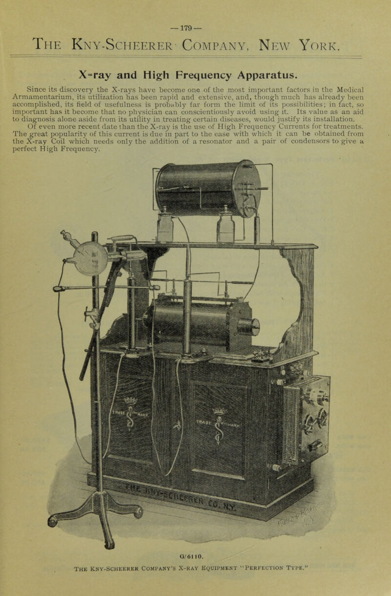 Ti IE Kny-Scheerer Company, New York. X=ray and High Frequency Apparatus. Since its discovery the X-rays have become one of the most important factors in the Medical Armamentarium, its utilization has been rapid and extensive, and, though much has already been accomplished, its field of usefulness is probably far form the limit of its possibilities; in fact, so important has it become that no physician can conscientiously avoid using it. Its value as an aid to diagnosis alone aside from its utilitj’^ in treating certain diseases, would justify its installation. Of even more recent date than the X-ray is the use of High Frequency Currents for treatments. The great popularity of this current is due in part to the ease with which it can be obtained from the X-ray Coil which needs only the addition of a resonator and a pair of conden.sors to give a perfect High Frequency. a/6110. The Kny-Scheerer Company’s X-ray Equipment “Perfection Type.