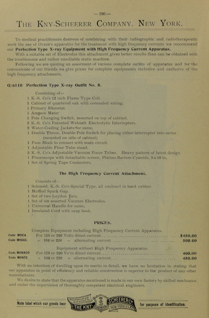 Tiif. Kny-Sciif.erer Company, Nfw York. To medical practitioners desirous of combining with their radiographic and radiotherapeutic work the use of Oudin’s apparatus for the treatment with high frequency currents we reccommend our Perfection Type X-ray liquipment with High Frequency Current Apparatus. With a suitable set of Electrodes this attachment gives better results than can be obtained with the troublesome and rather unreliable static machine. Following we are quoting an assorment of various complete outfits of apparatus and for the convenience of our friends we give prices for complete equipments inclusive and exclusive of the high frequency attachments. Q/61 10 Perfection Type X-ray Outfit No. 8. Consisting of— 1 K.-S. Co’s 12 inch Flame Type Coil. 1 Cabinet of quartered oak with concealed wiring. 1 Primary Rheostat. 1 Ampere Meter 1 Pole Changing Switch, mounted on top of cabinet. 2 K.-S. Co’s Patented Wehnelt Electrolytic Interrupters. 2 Water-Cooling Jackets •for same. 1 Double Throw, Double Pole Switch for placing either interrupter into series (mounted on side of cabinet) 1 Fuse Block to connect with main circuit. 1 Adjustable Floor Tube stand. 2 K.-.S. Co’s Adju.stable Vacuum Focus Tubes. Heavy pattern of latest design. 1 Fluoro.scope with detachable .screen, Platino-Barium-Cyanide, 8x 10 in. 1 .Set of Spring Tape Connectors. I The High Frequency Current Attachment. Cf)nsists of— 1 Solenoid, K.-S. Co’s Special Type, all enclosed in hard rubber. 1 Muffled Spark Cap. 1 Set of two Leyden Jars. 1 Set of six as.sorted Vacuum Electrodes. 1 Universal Handle for same. 1 Insulated Cord with snap hook. PRICES. Complete Equipment including High Frequency Current Apparatus. Code MOCA For 110 or 220 Volts direct current.. $450.00 Code MOGUL « 104 or 220 « alternating current 500.00 Equipment without High Frequency Apparatu.s. Code MONACO For 110 or 220 Vo'ts direct current 400.00 Code MONTE <c 104 or 220 << alternating current 450.00 With no intention of dwelling upon its merits in detail, we have no hesitation in stating that our apparatus in point of efficiency and reliable construction is superior to the product of aii}' other manufacturer. We desire to state that the apparatu.s mentioned is made in our own factory bj- skilled mechanics and under the supervision of thoroughly competent electrical engineers.