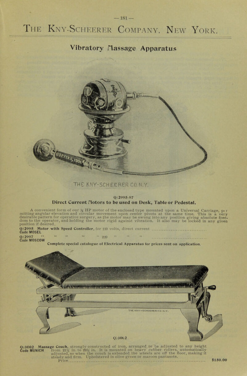 The Kny-Scheerer Company, Niav York. Vibratory flassage Apparatus TUG KMY-SCHEERER CO.M.Y. Q/299S-97 Direct Current flotors to be used on Desk, Table or Pedestal. A convenient form of our HP motor of the enclosed type mounted upon a Universal Carriage, pi r mitting angular elevation and circular movement upon center pivots at the same time. This is a very desirable pattern for operative surgery, as fhe motor may be swung into any position giving absolute free- dom to the operator, and holding the motor rigid against vibration. It ahso may be locked in any given position if desired. Q/299S Motor with Speed Controller, for 110 volts, direct current Code MOSEL 0/2997 “ “ •' “ “ 2'.'0 Code MOSCOW Complete special catalogue of Klectrical Apparatus for prices sent on application. 0/3002 Massage Couch, strongly constructed of iron, arranged to be adjusted to any height Code MUNICH from in. to 29^ in. It is mounted on heavy rubber rollers, automatically adjusted, so when the couch is extended the wheels are off the floor, making it steady and firm. Upholstered in olive green or maroon pantasote. Price $150.00