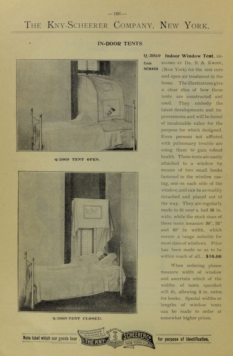 The Kny-Scheerer Company, New York. IN-DOOR TENTS Q/3()«0 TENT CEOSED. Q/3069 Indoor Window Tent, oe- Code siGNKO i!Y Dr. S. A. Knopk, NEWARK (New York) for the rest cure and open air treatment in the home. The illustrations give a clear idea of how these tents are constructed and used. They embody the latest developments and im- provements and will be found of incalenable value for the purpose for which designed. Even persons not afflicted with pulmonary trouble are using them to gain robust health. These tents are easily attached to a window by means of two small hooks fastened to the window cas- ing, one on each side of the window,and can be as readily detached and placed out of the way. They are regularl)' made to fit over a bed 36 in. wide, while the stock sizes of the.se tents measure 30”, 35” and 40” in width, which covers a range suitable for most sizes of windows. Price has been made .so as to be within reach of all.. .$10.00 When ordering please measure width of window and ascertain which of the widths of tents specified will fit, allowing 2 in. extra for hooks. Special widths or lengths of window tents can be made to order at somewhat higher prices.