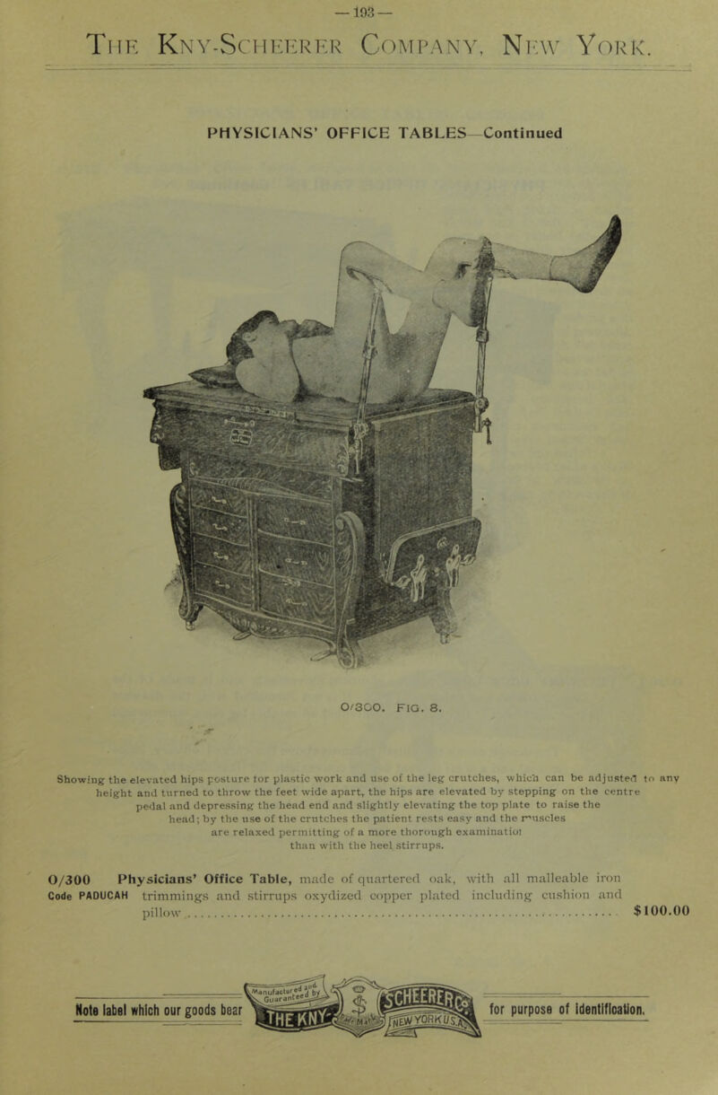 —193 — The Kny-SchuI'RHR Company, Ni-av York. PHYSICIANS’ OFFICE TABLES-Continued Showing the elevated hips posture tor plastic work and use of the leg crutches, which can be adjusten to any height and turned to throw the feet wide apart, the hips are elevated by stepping on the centre pedal and depressing the head end and slightly elevating the top plate to raise the head; by the use of the crutches the patient rests easy and the r'uscles are relaxed permitting of a more thorough examinatioi than with the heel stirrups. 0/300 Physicians’ Office Table, made of quartered oak, with all malleable iron Code PADUCAH trimming.s and stirrups oxydized copper ])latcd including cushion and pillow $100.00