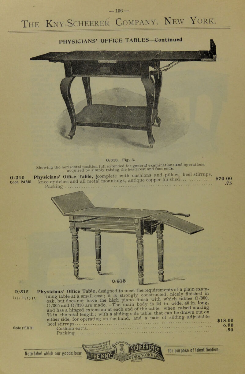 The Kny-Scheerer Company, New York. 0/310 Code PARIS 0/310 Fig. 3. Showing the horizontal position full extended for general examina^^^^^^^ and operations, acquired by simply raising the head rest ana toot enas. Physicians’ Office Table, {complete with cushions and pillow, heel stirrups, knee crutches and all metal mountings, antique copper finished Packing 0/31.S l)|j ■> l/J J\ Code PERTH Physicians’ Office Table, designed to meet the requirements of a plain exam- ining table at a small cost; it is strongly constructed, nicely finished m oakfbut does not have the high piano finish with 0/305 and 0/310 are made. -The mam body is 24 and has a hinged extension at each end of the table, when raised “^king 72 in. the total length ; with a sliding side table, that can be drawn out n either side, for operating on the hand, and a pair of sliding ad]u.stab]e heel stirrups Cushion extra Packing ... $70 00 .75 $18 00 6.00 .50