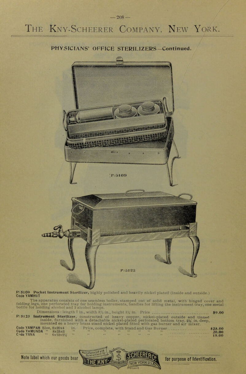 Thk Kny-SchI':f.r?:r Company, Npav York. PHYSICIANS’ OFFICE STERILIZERS—Continued. P/5109 Pocket Instrument Sterilizer, highly polished and heavily nickel plated (inside and outside.) Code YAMHUT The apparatus consists of one seamless boiler, stamped out of solid metal, with hinged cover and folding legs, one perforated tray for holding instruments, handles for lifting the instrument tray, one metal bottle for holding alcohol and 2 alcohol lamps. Dimensions : length 7 in., width 3% in., height in. Price $9.00 P/SI23 Instrument Sterilizer, constructed of heavy copper, nickel-plated outside and tinned inside, furnished with a detachable nickel-plated perforated bottom tray, in. deep, mounted on a heavy brass stand nickel plated fitted with gas burner and air mixer. Code YAMPAH Size, 8x20x4 in. Price, complete, with Stand and Gas Burner $25.00 Code YAMUNOA “ 8x16x3 “ “ “ “ “ “ “ “ ... . 20.00 C’deYANA “ 6x12x2*.^ “ “ “ “  “ “ •• 18.00