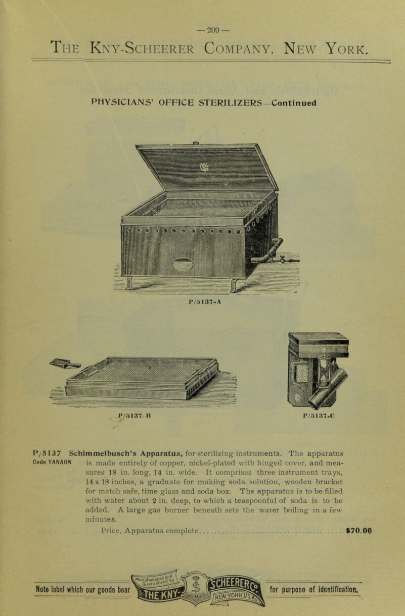 The Kny-SchI'Erer Company, New York. PHYSICIANS’ OFFICE STERILIZERS-Continued P/5137 Schimmelbusch’s Apparatus, for sterilizing instruments. The apparatus Code YANAON is made entirely of copper, nickel-plated with hinged cover, and mea- sures 18 in. long, 14 in. wide. It comprises three instrument trays, 14 X 18 inches, a graduate for making soda solution, wooden bracket for match safe, time glass and soda box. The apparatus is to be filled with water about 2 in. deep, to which a teaspoonful of soda is to be added. A large gas burner beneath sets the water boiling in a few minutes. Price, Apparatus complete $70.00