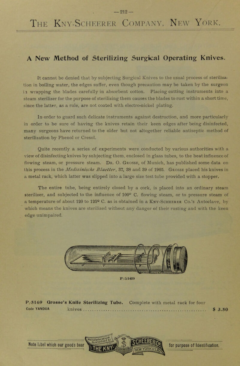 The Kny-Scheerkr Company, Niav Yorka A New Method of Sterilizing Surgical Operating Knives. It cannot be denied that by subjecting Surgical Knives to the usual process of steriliza- tion in boiling water, the edges suffer, even though precaution may be taken by the surgeon i a wrapping the blades carefully in absorbent cotton. Placing cutting instruments into a steam sterilizer for the purpose of sterilizing them causes the blades to rust within a short time, since the latter, as a rule, are not coated with electro-nickel plating. In order to guard such delicate instruments against destruction, and more particularly in order to be sure of having the knives retain their keen edges after being disinfected, many surgeons have returned to the older but not altogether reliable antiseptic method of sterilization by Phenol or Cresol. Quite recently a series of experiments were conducted by various authorities with a view of disinfecting knives by subjecting them, enclosed in glass tubes, to the heat influence of flowing steam, or pressure steam. Dr. O. Grosse, of Munich, has published some data on this process in the Medizinische Blaetter, 37, 38 and 39 of 1905. Grosse placed his knives in a metal rack, which latter was slipped into a large size test tube provided with a stopper. The entire tube, being entirely closed by a cork, is placed into an ordinary steam sterilizer, and subjected to the influence of 100° C. flowing steam, or to pressure steam of a temperature of about 120 to 125° C. as is obtained in a Kny-Scheerer Co.’s Autoclave, by which means the knives are sterilized without any danger of their rusting and with the keen edge unimpaired. P/5169 Qrosse’s Knife Sterilizing Tube. Complete with metal rack for four Code YANDUA knives $ 3.50