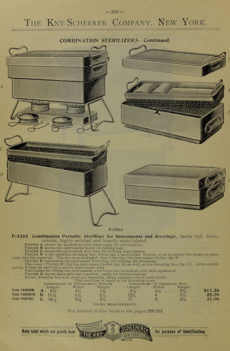 — 21G — The Kny-Scheerer Company, New York. COMBINATION STERILIZERS—Continued. P/5255 Combination Portable Sterilizer for Instruments and dressings, inside dull finish; outside, highly polished and heavily nickel-plated, Figure a shows the apparatus with lamp ready for sterilization. Figure B shows the instrument boiler on folding legs. Figure C shows the perforated wire tray for holding instruments. Figure D is the seamless dressing box, which has a perforated bottom, .so as to permit the steam to pene- trate into the material. The box is so arranged, that it fits into the instrument boiler, fig. B. Figure E represents the perforated wire tray, for holding the dressings. The cover (FIGURE F) fits the instrument boiler (fig. B) as well, as the dressing bo.x (fig. U). After sterili- zation, it may be used for a sterile instrument tray. Two hooks for lifting the perforaated wire trays are furnished with each apparatus. Figure Q shows apparatus put together, ready for transportation. Boiler, dressing box and cover are seamless, being stamped out of solid metal. This sterilizer is made in the following sizes: Dimensions of Instrument Boiler. Di.mensions ok Dressing Box. Code YANSOM Code YANSOTE Code YANTAU A B C Length 8% nji 16^ Width 5/2 5 Vs Height lU 2/2 3^ INSIDE MEASUREMENTS. Length 12X 17 Width 6 6 Height 3% 3^ 4:'A $17.25 25.00 31.00 For Alcohol or Gas burners see pages 223-225.