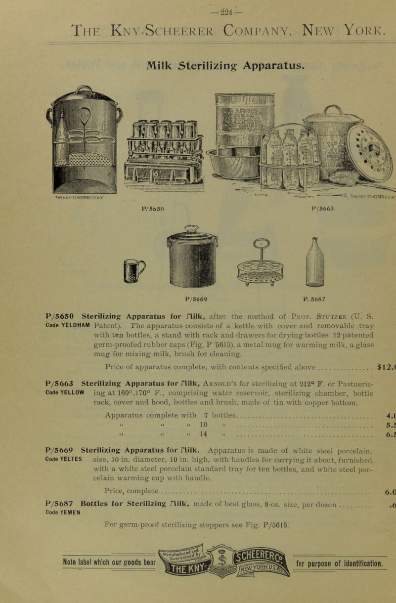 2‘M — The Knv-Scht-:erer Company. Np:\v York. Milk Sterilizing Apparatus. TMEKNT-StHCtRWCONy P/SoSO P/S063 .THEKNr-SCHKBtncON' r'‘'> P/5669 P, 5687 P/5650 Sterilizing Apparatus for flilk, after the method of Prok. Stutzer (U. .S. Code YELDHAM Patent). The apparatus consists of a kettle with cover and removable tray with ten bottles, a stand with rack and drawers for drying bottles 12 patented germ-proofed rubber caps (Fig. P '6615), a metal mug for warming milk, a glass mug for mixing milk, brush for cleaning. Price of apparatus complete, with contents specified above $I2.( P/5663 Sterilizing Apparatus for flilk, Arnold’s for sterilizing at 212® F. or Pastueriz- Code YELLOW ing at 160°.170° F., compri.sing water reservoir, sterilizing chamber, bottle rack, cover and hood, bottles and brush, made of tin with copper bottom. Apparatus complete with 7 bottles 4.( « •< “ 10 “ 5.f “ “ “ 14 “ 6.i P/5669 Sterilizing Apparatus for flilk. Apparatus is made of white .steel porcelain. Code YELTES .size, 10 in. diameter, 10 in. high, with handles for carrying it about, furnished with a white steel porcelain standard tray for ten bottles, and white steel por- celain warming cup with handle. Price, complete 5.(] P/5687 Bottles for Sterilizing flilk, made of best glass, 8-oz. size, per dozen .6 Code YEMEN For germ-proof sterilizing stoppers see Fig. P/5616.