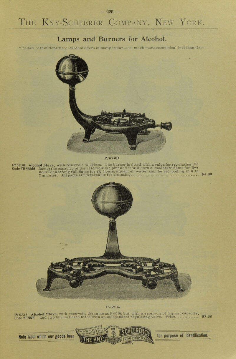 The Kny-Sciieerer Company, New^ York. Lamps and Burners for Alcohol. The low cost of denatured Alcohol offers in many instances a much more economical fuel than t!as. P/5T30 P/5730 Alcohol Stove, with reservoir, wickless. The burner is fitted with a valve for regulating the Code YENftIVIA flame; the capacity of the reservoir is 1 pint and it will burn a moderate flame for five hours or a strong full flame for IK hours; a quart of water can be set boiling in 6 to 7 minutes. All parts are detachable for cleansing $4.00 l'/573.j P/5735 Alcohol Stove, with reservoir, the same as P/5730, but with a reservoir of 1 quart capacity. Code YENNE and two burners each fitted with an independent regulating valve. Price $7.50