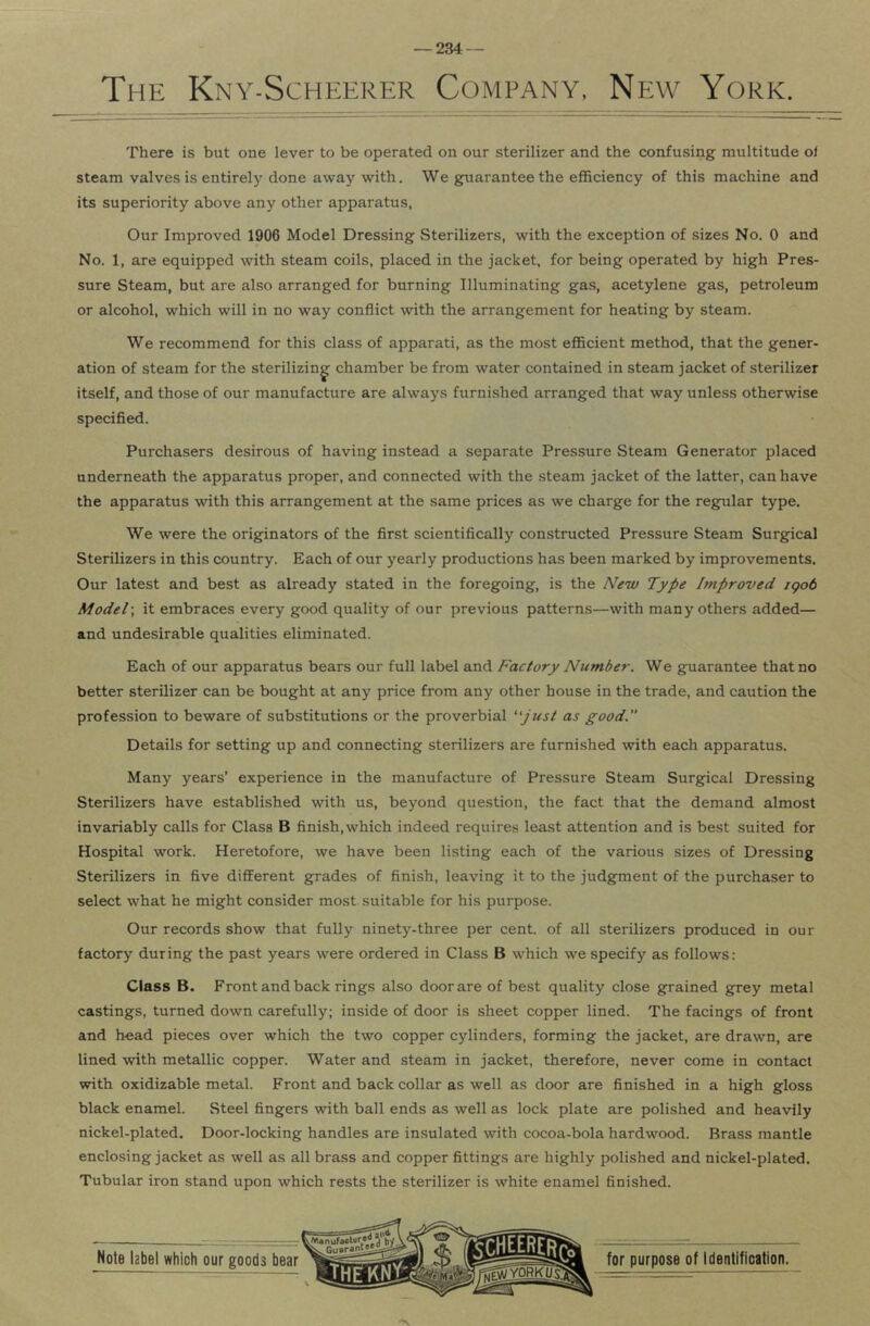 The Kny-Scheerer Company, New York. There is but one lever to be operated on our sterilizer and the confusing multitude of steam valves is entirely done away with. We guarantee the efficiency of this machine and its superiority above any other apparatus, Our Improved 1906 Model Dressing Sterilizers, with the exception of sizes No. 0 and No. 1, are equipped with steam coils, placed in the jacket, for being operated by high Pres- sure Steam, but are also arranged for burning Illuminating gas, acetylene gas, petroleum or alcohol, which will in no way conflict with the arrangement for heating by steam. We recommend for this class of apparati, as the most efficient method, that the gener- ation of steam for the sterilizing chamber be from water contained in steam jacket of sterilizer itself, and those of our manufacture are always furnished arranged that way unless otherwise specified. Purchasers desirous of having instead a separate Pressure Steam Generator placed underneath the apparatus proper, and connected with the steam jacket of the latter, can have the apparatus with this arrangement at the same prices as we charge for the regular type. We were the originators of the first scientifically constructed Pressure Steam Surgical Sterilizers in this country. Each of our yearly productions has been marked by improvements. Our latest and best as already stated in the foregoing, is the New Type hnproved igob Model', it embraces every good quality of our previous patterns—with many others added— and undesirable qualities eliminated. Each of our apparatus bears our full label and Factory Number. We guarantee that no better sterilizer can be bought at any price from any other house in the trade, and caution the profession to beware of substitutions or the proverbial ''just as good. Details for setting up and connecting sterilizers are furnished with each apparatus. Many years’ experience in the manufacture of Pressure Steam Surgical Dressing Sterilizers have established with us, beyond question, the fact that the demand almost invariably calls for Class B finish, which indeed requires least attention and is best suited for Hospital work. Heretofore, we have been listing each of the various sizes of Dressing Sterilizers in five different grades of finish, leaving it to the judgment of the purchaser to select what he might consider most suitable for his purpose. Our records show that fully ninety-three per cent, of all sterilizers produced in our factory during the past years were ordered in Class B which we specify as follows: Class B. Front and back rings also door are of best quality close grained grey metal castings, turned down carefully; inside of door is sheet copper lined. The facings of front and head pieces over which the two copper cylinders, forming the jacket, are drawn, are lined %vith metallic copper. Water and steam in jacket, therefore, never come in contact with oxidizable metal. Front and back collar as well as door are finished in a high gloss black enamel. Steel fingers with ball ends as well as lock plate are polished and heavily nickel-plated. Door-locking handles are insulated with cocoa-bola hardwood. Brass mantle enclosing jacket as well as all brass and copper fittings are highly polished and nickel-plated. Tubular iron stand upon which rests the sterilizer is white enamel finished.