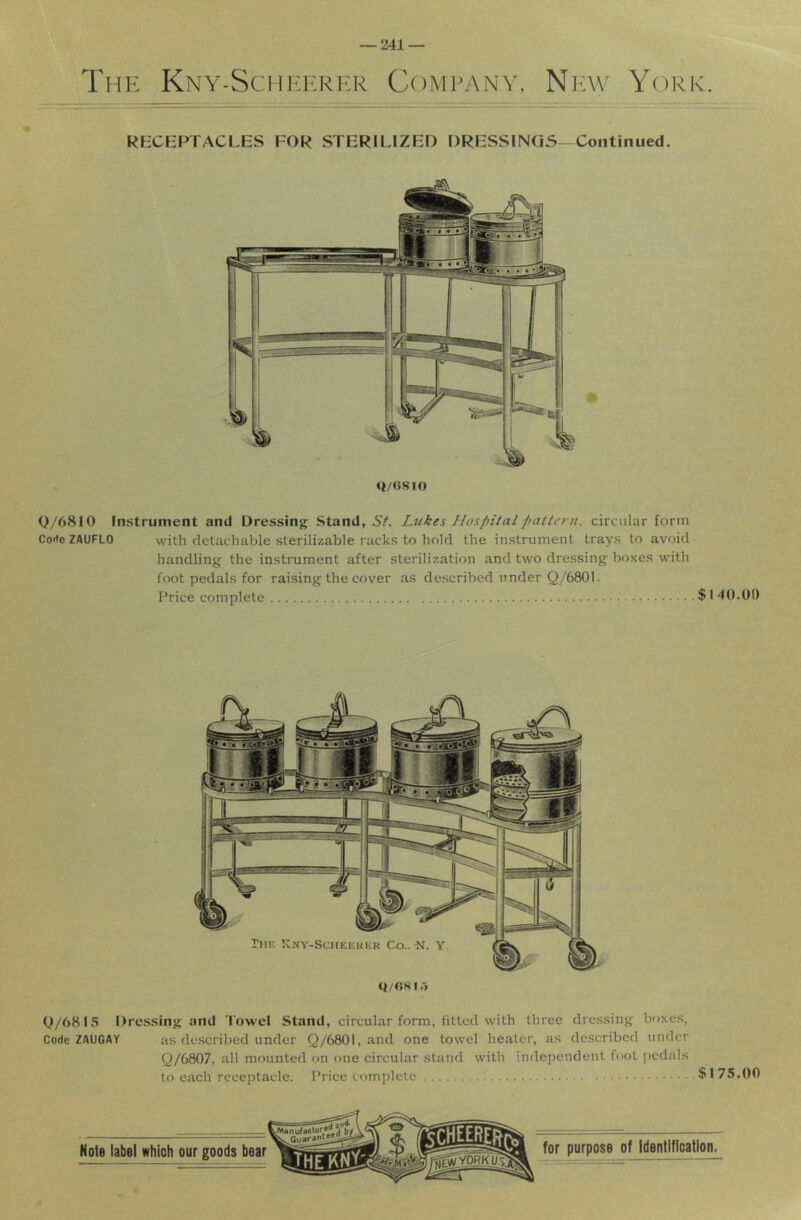 The Kny-Schkerkr Company, Niav York. RKCEPTACLES FOR STERILIZED DRESSINGS-Continued. <t/(>81() 0/6810 Instrument and Dressing Stand, Sf. Lukes Hospital pattern, circular form Corte ZAUFLO with detachable sterilizable racks to hold the instrument trays to avoid handling the instrument after sterilization and two dressing boxes with foot pedals for raising the cover as described under Q/6801. Price complete $ I 40.00 Q/6815 Dressing and Towel Stand, circular form, fitted with three dressing boxes, Code ZAUGAY as described under Q/6801, and one towel heater, as described under Q/6807, all mounted on one circular stand with independent foot jiedals to each receptacle. Price complete $175.00