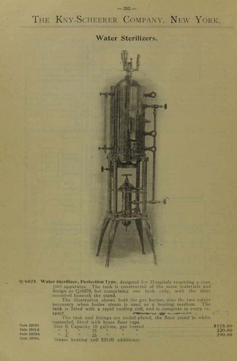 The Kny-Scheerer Company, New York. Water Sterilizers, y'6875 Code ZOTAY Code ZOTLE Code ZOTRA Code ZOTUL Water Sterilizer, Perfection Type, designed for Hospitals requiring a com- pact apparatus. The tank is constructed of the same materials and design as Q/6870, but comprising one tank only, with the filter mounted beneath the stand. The illustration shows both the gas burner, also the two valves necessary when boiler steam is used as a heating medium. The tank is fitted with a rapid cooling coil, and is complete in every re- ^ _ Spect. ... ; The tank and fittings are nickel-plated, the floor stand *is white enameled, fitted with brass floor caps. Size 0, Capacity 10 gallons, gas heated $175.00 “ 1, “ 15 “ “ « 220.00 “ 2, “ 25 “ “ 260.00 Steam heating coil $20.00 additional.