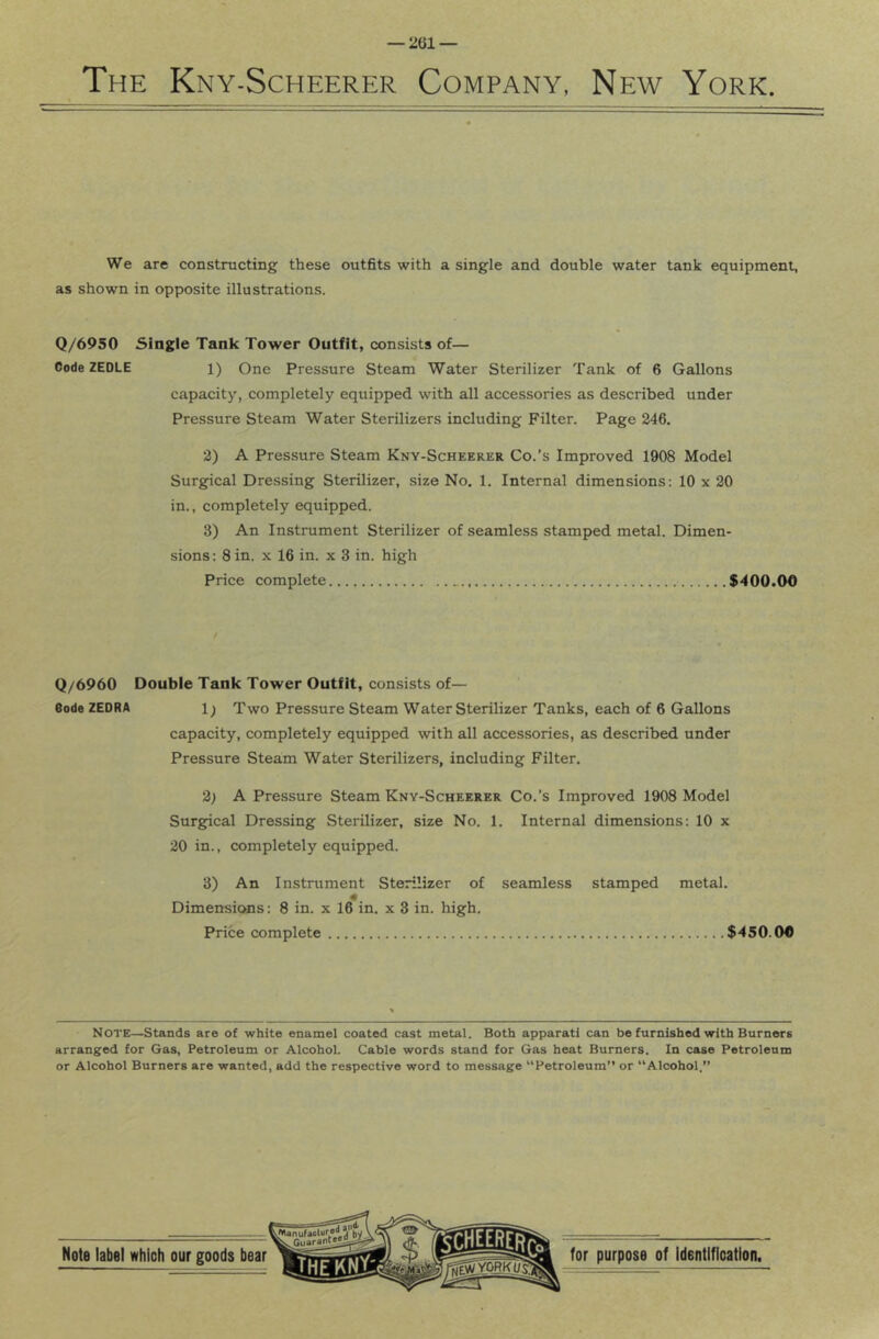The Kny-Scheerer Company, New York. We are constructing these outfits with a single and double water tank equipment, as shown in opposite illustrations. Q/6950 Single Tank Tower Outfit, consists of— Code ZEDLE 1) One Pressure Steam Water Sterilizer Tank of 6 Gallons capacity, completely equipped with all accessories as described under Pressure Steam Water Sterilizers including Filter. Page 246. 2) A Pressure Steam Kny-Scheerkr Co.’s Improved 1908 Model Surgical Dressing Sterilizer, size No. 1. Internal dimensions; 10 x 20 in., completely equipped. 3) An Instrument Sterilizer of seamless stamped metal. Dimen- sions: 8 in. X 16 in. x 3 in. high Price complete $400.00 Q/6960 Double Tank Tower Outfit, consists of— Code ZEDRA 1) Two Pressure Steam Water Sterilizer Tanks, each of 6 Gallons capacity, completely equipped with all accessories, as described under Pressure Steam Water Sterilizers, including Filter. 2; A Pressure Steam Kny-Scheerer Co.’s Improved 1908 Model Surgical Dressing Sterilizer, size No. 1. Internal dimensions: 10 x 20 in., completely equipped. 3) An Instrument Sterilizer of seamless stamped metal. Dimensions: 8 in. x 16 in. x 3 in. high. Price complete $450.00 Note—Stands are of white enamel coated cast metal. Both apparati can be furnished with Burners arranged for Gas, Petroleum or Alcohol. Cable words stand for Gas heat Burners. In case Petroleum or Alcohol Burners are wanted, add the respective word to message “Petroleum” or “Alcohol.”