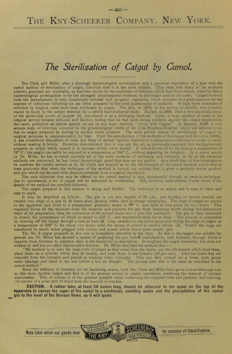 The Kny-Scheerer Company, New York. The Sterilization of Catgtxt by CumoL Drs. Qark and Miller, after a thorough bacteriological investigation and a practical experience of a year with the cumol method of sterilization of catgut, conclude that it is the most reliable. They state that many of the methods hitherto practised are unreliable, as has been shown by the outbreaks of infection which have been traced, either by direct bacteriological investigation or by the strongest circumstantial evidence, to the catgut used in the cases. Catgut received from the manufacturer is only occasionally infected with pyogenic organisms, which accounts in a great measure for the absence of infections following its use when prepared by the most questionable of methods. At least three outbreaks of infection in surgical cases have been attributed to catgut. The first, in 1879, in the service of Zweifel, was certainly traced by Koch to the suture material by a careful bacteriological study. Kocher, in 1881, after a very superficial study of the germicidal power of juniper oil, introduced it as a sterilizing medium. Later, a large number of cases in his hospital service became infected, and Kocher, feeling that he had such strong evidence against the catgut employed in the. cases, published an article against its use in any form, entitled, “Away with Catgut.” In January, 1893, a very serious reign of infection occurred in the gynaecological wards of the John Hopkins Hospital, which was believed to be due to catgut prepared by boiling in alcohol under pressure. The most perfect means of sterilization of catgut for surgical purposes is, unquestionably, by heat. Until the introduction of the methods of Benckisser and Reverdin (1881), it was considered impossible to raise any form of animal ligature material to a temperature sufficient to render it sterile without making it brittle. Reverdin demonstrated that it was not the oil, as previously supposed, but the htgroscopic property in catgut which caused it to become brittle when heated. If this is driven off by dry .heat at a temperature of 70“ C., the catgut can safely be exposed to a temperature of 150° C., without impairing its integrity. In a recent article by Dr. Miller, he has reviewed carefully all of the other methods of sterilizing, and certainly, so far as the chemical methods are concerned, he has found bacteriologic proof that they are not perfect. As a result also of this investigation he confirms the results arrived at by Dr. Clark and himself as to the effectiveness of the cumol method, and is able to state positively that when the technique of the method is carried out without flaw it gives a perfectly sterile product and one which can be used with absolute certainty from a surgical standpoint. The only objection that may be offered to the cumoHmethod is that, occasionally through an error in technique, due to carelessness, a lot of catgut will be destroyed by overheating. This, however, need seldom, if ever occur, if the details of the method are carefully followed. The catgut prepared in this manner is strong and flexible. The technique is as stated, and is easy to learn and easy to apply. It may be described as. follows: The gut is cut into lengths of 33 c.m., and bundles of twelve strands are twisted into rings of a size to fit heavy glass ignition tubes, used as storage receptacles. The rings of catgut are placed in the apparatus and dried at a temperature gradually raised to 80° C. and held at that point for two hours. This exposure drives all the moisture -from the material and' prevents the gut from becoming brittle during the subsequent steps of its preparation, from the conversion of the animal tissue into a glue-like substance. The gut is then immersed in cumol, the temperature of which is raised to 156° C., and maintained there for an hour. The process is completed by drawing off the liquid through a tube at least 24 ' long, attached to the lower spout and drying the rings of catgut at a temperature of 100° C. for about two hours until the excess of cumol is entirely driven oft'. Finally the rings are transferred to sterile tubes plugged with cotton and stored within heavy glass aseptic jars. , The No. 3 catgut prepared in this way is completely absorbed in ten days. As this is the largest size suitable for general use. Dr. Miller has-devised a means of preparing the gut, befoft cumolization, with formalin, through which it requires from fourteen to eighteen days in the tissues for its absorption. It roughens the catgut somewhat, but does not weaken it, and has no other objectionable features. Dr. Miller describes his method thus :— “My method is to take the large rolls of catgut as-they come from the dealer, cut the silk threads which bind them, place them on a cylinder which they fit loosely, and soak them in the formalin (10 per cent). After ten hours they are removfed from the formalin and placed in running water overnight. They'are then wound on a loose, wide gauze roller bandage and dried in the sun before a hot air draught. The process after this is the same as described in the cumol method. ' , Since the addition of formalin for its hardening action, both Drs. Clark and Miller have given a most thorough test to this more durable catgut and find it. of the greatest service in plastic operations, rendering the removal of stitches unnecessary. This, of course, is of the greatest possible value, conserving the surgeon’s time and patience, and relieving the patient of a great deal of dread from the removal of stitches. CAUTION. —A rubber tube, at least 36 inches long, should be attached to the spout on the top of the apparatus to convey the vapor of the cumol to a condensor, avoiding waste and the precipitation of the cumol gas to the level of the Bunson flame, as it will ignite.