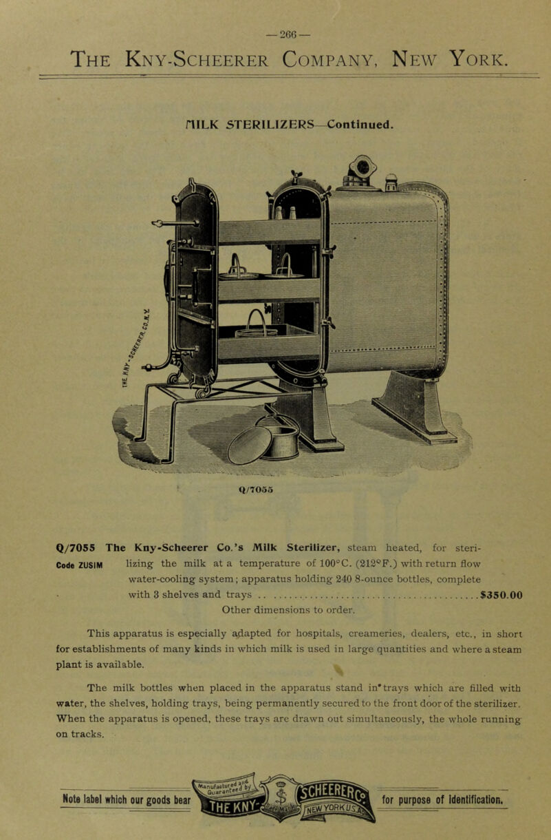 The Kny-Scheerer Company, New York. niLK STERILIZERS—Continued. Q/7055 Q/7055 The Kny-Scheerer Co.’s Milk Sterilizer, steam heated, for steri- Code ZUSIM lizing the milk at a temperature of 100°C. (212®F.) with return flow water-cooling system; apparatus holding 240 8-ounce bottles, complete with 3 shelves and trays $350.00 Other dimensions to order. This apparatus is especially adapted for hospitals, creameries, dealers, etc., in short for establishments of many kinds in which milk is used in large quantities and where a steam plant is available. The milk bottles when placed in the apparatus stand in* trays which are filled with water, the shelves, holding trays, being permanently secured to the front door of the sterilizer. When the apparatus is opened, these trays are drawn out simultaneously, the whole running on tracks.