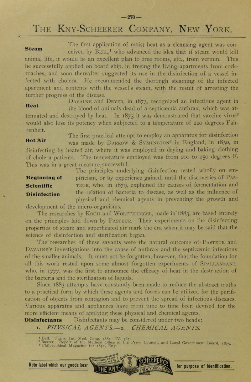 The Kny-Scheerer Company, New York. Steam Heat The first application of moist heat as a cleansing agent was con- ceived by Bell/ who advanced the idea that if steam would kill animal life, it would be an excellent plan to free rooms, etc., from vermin. This he successfully applied on board ship, in freeing the living apartments from cock- roaches, and soon thereafter suggested its use in the disinfection of a vessel in- fected with cholera. He recommended the thorough steaming of the infected apartment and contents with the vessel’s steam, with the result of arresting the further progress of the disease. Davaine and Dryer, in 1873, recognized an infectious agent in the blood of animals dead of a septiczemia anthrax, which was at- tenuated and destroyed by heat. In 1875 it was demonstrated that vaccine viru.s^ would also lose its potency when subjected to a temperature of 220 degrees Fah- renheit. The first practical attempt to employ an apparatus for disinfection Hot Hir made by Darrow & Symington^ in England, in 1850, in disinfecting by lieated air, where it was employed in drying and baking clothing of cholera patients. The temperature employed was from 200 to 250 degrees F. This was in a great measure^successful. The principles underlying disinfection rested wholly on em- piricism, or by experience gained, until the discoveries of Pas- teur, who, in 1879, explained the causes of fermentation and the relation of bacteria to disease, as well as the influence of physical and chemical agents in preventing the growth and development of the micro-organisms. The researches by Kocii and Woleehuegel, made in 1883, are based entirely on the principles laid down by Pasteur. Their experiments on the disinfecting properties of steam and superheated air mark the era when it may be said that the science of disinfection and sterilization began. The researches of these savants were the natural outcome of P.\steur and Davaine’s investigations into the cause of anthrax and the septicsemic infections of the smaller animals. It must not be forgotten, however, that the foundation for all this work rested upon some almost forgotten experiments of Sp.allanzani, who, in 1777, was the first to announce the efficacy of heat in the destruction of the bacteria and the sterilization of liquids. Since 1883 attempts have constantly been made to reduce the abstract truths to a practical form by which these agents and forces can be utilized for the purifi- cation of objects from contagion and to prevent the spread of infectious diseases. Various apparatus and appliances have from time to time been devised for the more efficient means of applying these physical and chemical agents. Disinfectants Disinfectants may be considered under two heads: I. PHYSICAL AGENTS.—2. CHEMICAL AGENTS. Beginning of Scientific Disinfection * Bell. Trans. Int. Med. Cong. 1887—IV. 567. ^Baxter. Report of the Medical Office of the Privy Council, and Local Government Board 187s. •Philosophical Magazine for 1851, Eng. ’