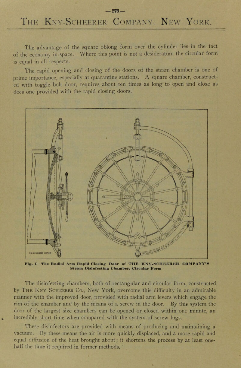 The Kny-Scheerer Company, New York. The advantage of the scjuare oblong form over the cylinder lies in the fact of the economy in-space. Where this point is not a desideratum the circular form is equal in all respects. The rapid opening and closing of the doors of the steam chamber is one of prime importance, especially at quarantine stations. A square chamber, construct- ed with toggle bolt door, requires about ten times as long to open and close as does one provided with the rapid closing doors. Fik. C—The Radial Arm Rapid Clotting Door of THE KNY-WCHEERER COMPANY’S .Steam Disinfecting Chamber, Circular Form The disinfecting chambers, both of rectangular and circular form, constructed by The Kny Schicerer Co., New York, overcome this difficulty in an admirable manner with the improved door, provided with radial arm levers which engage the rim of the chamber and by the means of a screw in the door. By this system the door of the largest size chambers can be opened or closed within one minute, an incredibly short time when compared with the system of screw lugs. These disinfectors are provided with means of producing and maintaining a vacuum. By these means the air is more quickly displaced, and a more rapid and equal diflfusion of the heat brought about; it shortens the process by at least one- half the time it required in former methods.