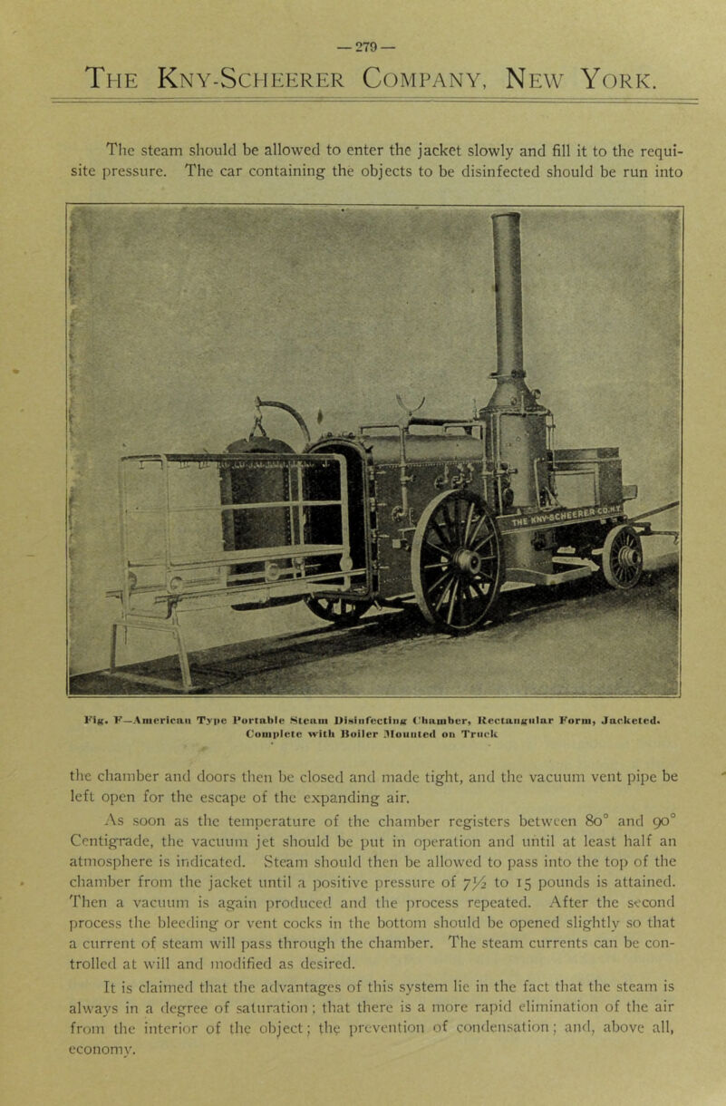 The Kny-Scheerer Company, New York. The steam should be allowed to enter the jacket slowly and fill it to the requi- site pressure. The car containing the objects to be disinfected should be run into KIk. F—American Type Portable .Steam UiHiiifcctiiiv (.'hamber, Kectaiitfiilar Foriii) Jacketed. Complete with lioiler lUoiiiited on Truck the chamber and doors then be closed and made tight, and the vacuum vent pipe be left open for the escape of the expanding air. As soon as the temperature of the chamber registers between 8o° and 90° Centigrade, the vacuum jet should be put in operation and until at least half an atmosphere is indicated. Steam should then be allowed to pass into the top of the chamber from the jacket until a positive pressure of to 15 pounds is attained. Then a vacuum is again produced and the process repeated. After the second process the bleeding or vent cocks in the bottom should be opened slightly so that a current of steam will jiass through the chamber. The steam currents can be con- trolled at will and modified as desired. It is claimed that the advantages of this system lie in the fact that the steam is always in a degree of saturation : that there is a more rapid elimination of the air from the interior of the object; th? prevention of condensation; and, above all, economv.