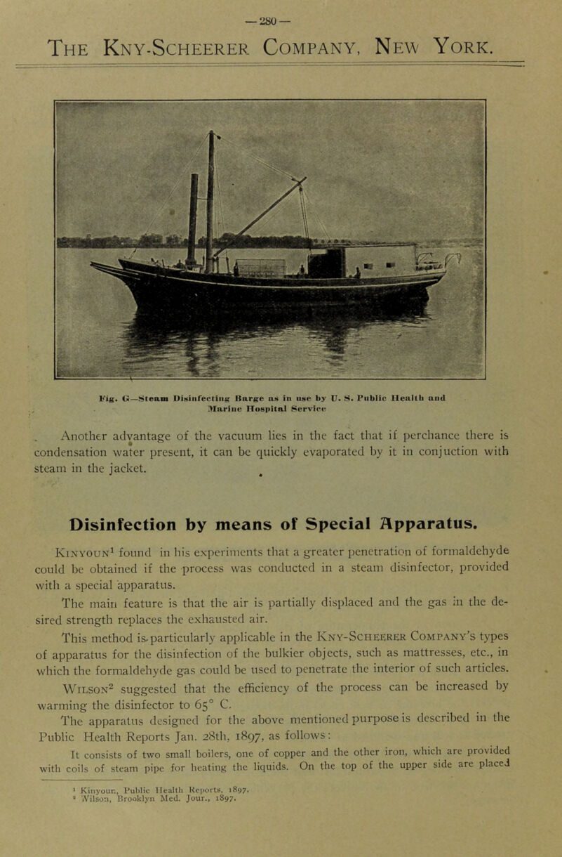 The Kny-Scheerer Company, New York. Fig. G—Steam Uiiiiiirectiiig Itarge as in iinc’: by U. S. Public Ileallli and Marine Hospital Service Another advantage of the vacuum lies in the fact that if perchance there is condensation water present, it can be quickly evaporated by it in conjuction with steam in the jacket. Disinfection by means of Special Apparatus. Kinyoun^ found in his experiments that a greater penetration of formaldehyde could be obtained if the process was conducted in a steam disinfector, provided with a special apparatus. The main feature is that the air is partially displaced and the gas in the de- sired strength replaces the exhausted air. This method is-particularly applicable in the Kny-Sciieerer Company's types of apparatus for the disinfection of the bulkier objects, such as mattresses, etc., in which the formaldehyde gas could be used to penetrate the interior of such articles. Wilson^ suggested that the efficiency of the process can be increased by warming the disinfector to 65° C. The apparatus designed for the above mentioned purpose is described in the Public Health Reports Jan. 28th, 1897, as follows; It consists of two small boilers, one of copper and the other iron, which are provided with coils of steam pipe for heating the liquids. On the top of the upper side are placed * Kiiiyoun, Public llealtli Reports, 1897, ■' '.Vilson, Brooklyn Med. Jour., 1897.