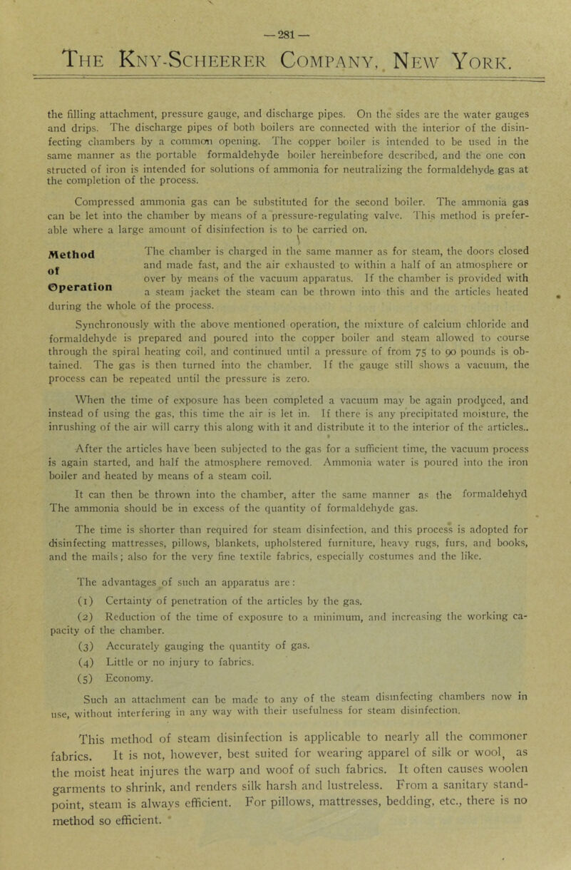 The Kny-Scheerer Company,. New York. the filling attachment, pressure gauge, and discharge pipes. On the sides are the water gauges and drips. The discharge pipes of both boilers are connected with the interior of the disin- fecting cliambers by a commem opening. The copper boiler is intended to be used in the same manner as the portable formaldehyde boiler hereinbefore described, and the one con structed of iron is intended for solutions of ammonia for neutralizing the formaldehyde gas at the completion of the process. Compressed ammonia gas can be substituted for the second boiler. The ammonia gas can be let into the chamber by means of a*pressure-regulating valve. 'J'his method is prefer- able where a large amount of disinfection is to be carried on. The chamber is charged in the same manner as for steam, the doors closed and made fast, and the air exhausted to within a half of an atmosphere or over by means of the vacuum apparatus. If the chamber is provided with a steam jacket the steam can be thrown into this and the articles heated during the whole of the process. Synchronously with the above mentioned operation, the mixture of calcium chloride and formaldehyde is prepared and poured into the copper boiler and steam allowed to course through the spiral heating coil, and continued until a pressure of from 75 to 90 pounds is ob- tained. The gas is then turned into the chamber. If the gauge still shows a vacuum, the process can be repeated until the pressure is zero. When the time of exposure has been completed a vacuum may be again produced, and instead of using the gas, this time the air is let in. If there is any precipitated moisture, the inrushing of the air will carry this along with it and distribute it to the interior of the articles.. f After the articles have been subjected to the gas for a sufficient time, the vacuum process is again started, and half the atmosphere removed. Ammonia water is poured into the iron boiler and heated by means of a steam coil. It can then be thrown into the chamber, after the same manner as the formaldehyd The ammonia should be in excess of the quantity of formaldehyde gas. The time is shorter than required for steam disinfection, and this process is adopted for disinfecting mattresses, pillows, blankets, upholstered furniture, heavy rugs, furs, and books, and the mails; also for the very fine textile fabrics, especially costumes and the like. The advantages of such an apparatus are: (1) Certainty of penetration of the articles by the gas. (2) Reduction of the time of exposure to a minimum, and increasing the working ca- pacity of the chamber. (3) Accurately gauging the quantity of gas. (4) Little or no injury to fabrics. (5) Economy. Such an attachment can be made to any of the steam disinfecting chambers now in use, without interfering in any way with their usefulness for steam disinfection. This method of steam disinfection is applicable to nearly all the commoner fabrics. It is not, however, best suited for wearing apparel of silk or wool^ as the moist heat injures the warp and woof of such fabrics. It often causes woolen garments to shrink, and renders silk harsh and lustreless. From a sanitary stand- point, steam is always efficient. For pillows, mattresses, bedding, etc., there is no method so efficient. * Method of Operation