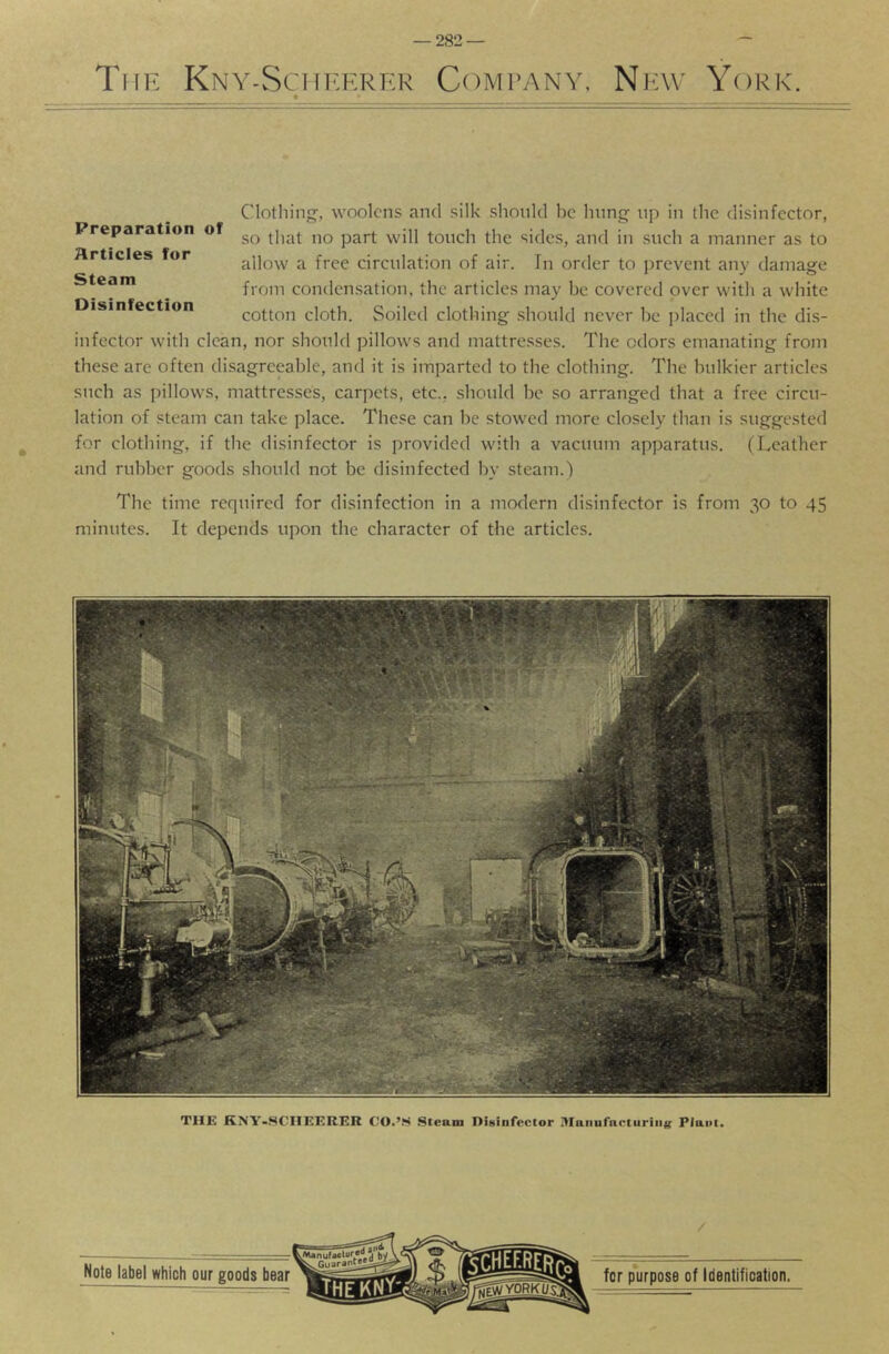 Tiih Kny-Sciii-:erkr Comrany, New York. Preparation of Articles for Steam Disinfection Clothing-, woolens and silk should he hung up in the disinfector, so that no part will touch the sides, and in such a manner as to allow a free circulation of air. In order to j)revent any damage from condensation, the articles may be covered over with a white cotton cloth. Soiled clothing should never he j^laced in the dis- infector with clean, nor should pillows and mattresses. The odors emanating from these are often disagreeable, and it is imparted to the clothing. The bulkier articles such as pillows, mattresses, carpets, etc., should be so arranged that a free circu- lation of steam can take place. These can be stowed more closely than is suggested for clothing, if the disinfector is provided with a vacuum apparatus. (Leather and rubber goods should not be disinfected by steam.) The time required for disinfection in a modern disinfector is from 30 to 45 minutes. It depends upon the character of the articles. THE KNY-SCHEERER CO.’S .Steam DiHinfector i>Ianurnctiiriii(f Plant.